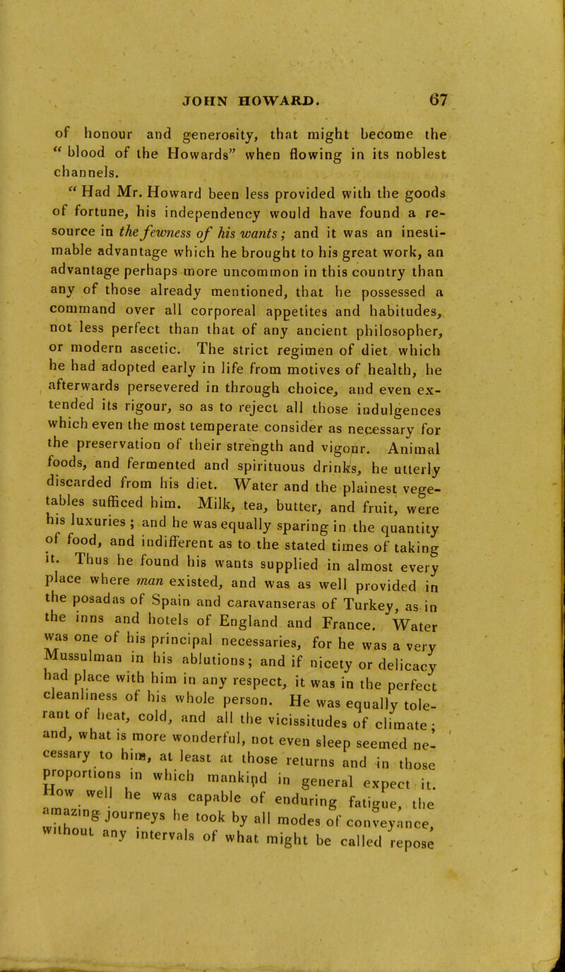 of honour and generosity, that might become the  blood of the Howards when flowing in its noblest channels.  Had Mr. Howard been less provided with the goods of fortune, his independency would have found a re- source in the fewness of his wants; and it was an inesti- mable advantage which he brought to his great work, an advantage perhaps more uncommon in this country than any of those already mentioned, that he possessed a command over all corporeal appetites and habitudes, not less perfect than that of any ancient philosopher, or modern ascetic. The strict regimen of diet which he had adopted early in life from motives of health, he afterwards persevered in through choice, and even ex- tended its rigour, so as to reject all those indulgences which even the most temperate consider as necessary for the preservation of their strength and vigoqr. Animal foods, and fermented and spirituous drinks, he utterly discarded from his diet. Water and the plainest vege- tables sufficed him. Milk, tea, butter, and fruit, were his luxuries; and he was equally sparing in the quantity of food, and indifferent as to the stated times of taking It. Thus he found his wants supplied in almost every place where man existed, and was, as well provided in the posadas of Spain and caravanseras of Turkey, as in the inns and hotels of England and France. Water was one of his principal necessaries, for he was a very Mussulman in his ablutions; and if nicety or delicacy had place with him in any respect, it was in the perfect cleanliness of his whole person. He was equally tole- rant of heat, cold, and all the vicissitudes of climate- and, what is more wonderful, not even sleep seemed nel ' cessary to hir», at least at those returns and 4n those proportions in which mankind in general expect , it. How well he was capable of enduring fatigue, the amazing journeys he took by all modes of conveyance, without any intervals of what might be called repos^