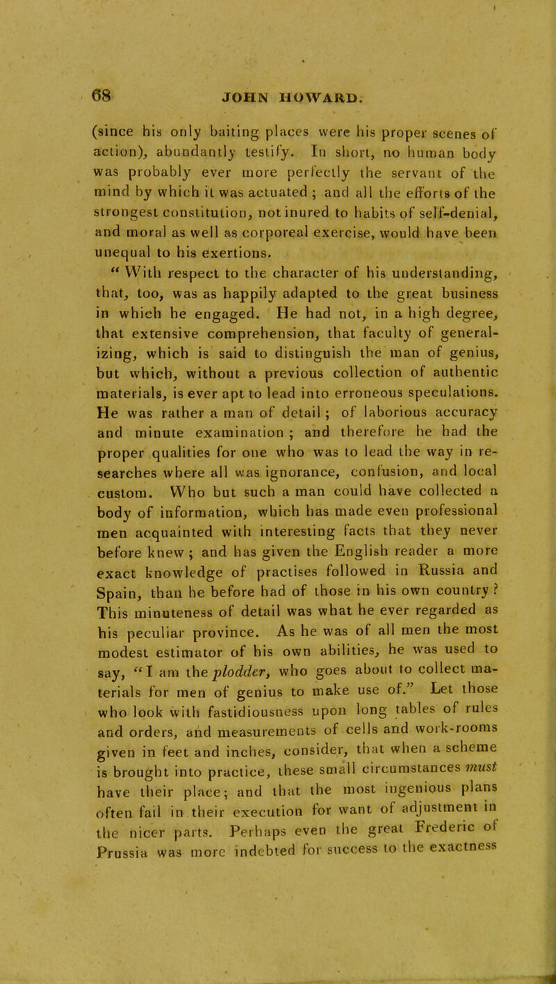 (since his only baiting places were his proper scenes of action), abundantly lesiify. In short, no human body was probably ever more perFeclly the servant of the mind by which il was actuated ; and all the efforts of the strongest constitution, not inured to habits of self-denial, and moral as well as corporeal exercise, would have been unequal to his exertions.  With respect to the character of his understanding, that, too, was as happily adapted to the great business in which he engaged. He had not, in a high degree, that extensive comprehension, that faculty of general- izing, which is said to distinguish the man of genius, but which, without a previous collection of authentic materials, is ever apt to lead into erroneous speculations. He was rather a man of detail ; of laborious accuracy and minute examination ; and therefore he had the proper qualities for one who was to lead the way in re- searches where all was ignorance, confusion, and local custom. Who but such a man could have collected a body of information, which has made even professional men acquainted with interesting facts that they never before knew; and has given the English reader a more exact knowledge of practises followed in Russia and Spain, than he before had of those in his own country ? This minuteness of detail was what he ever regarded as his peculiar province. As he was of all men the most modest estimator of his own abilities, he was used to say, I am the plodder, who goes about to collect ma- terials for men of genius to make use of. Let those who look with fastidiousness upon long tables of rules and orders, and measurements of cells and work-rooms given in feet and inches, consider, that when a scheme is brought into practice, these small circumstances must have their place; and that the most ingenious plans often fail in their execution for want of adjustment in the nicer parts. Perhaps even the great Frederic of Prussia was more indebted for success to the exactness