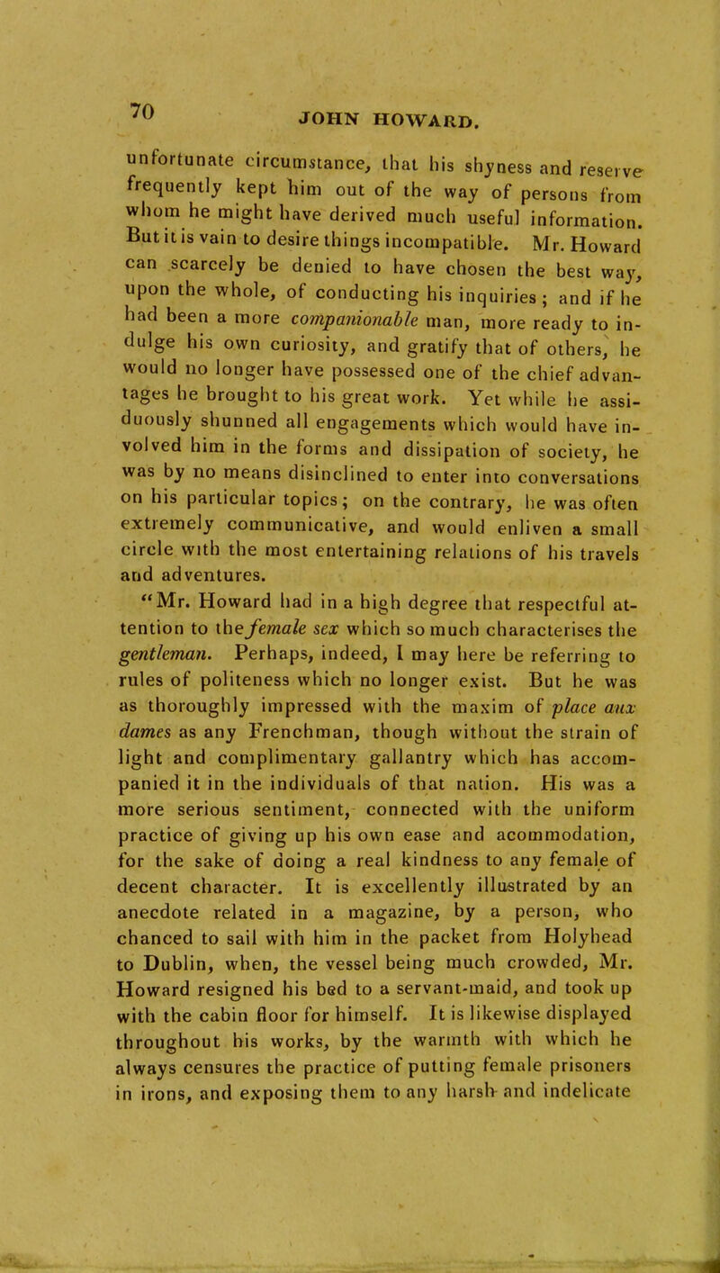 JOHN HOWARD. unfortunate circumstance, that his shyness and reserve frequently kept him out of the way of persons from whom he might have derived much useful information. But it is vain to desire things incompatible. Mr. Howard can scarcely be denied to have chosen the best way, upon the whole, of conducting his inquiries; and if he had been a more companionable man, more ready to in- dulge his own curiosity, and gratify that of others, he would no longer have possessed one of the chief advan- tages he brought to his great work. Yet while he assi- duously shunned all engagements which would have in- volved him in the forms and dissipation of society, he was by no means disinclined to enter into conversations on his particular topics; on the contrary, he was often extremely communicative, and would enliven a small circle with the most entertaining relations of his travels and adventures. Mr. Howard had in a high degree that respectful at- tention to the female sex which so much characterises the gentleman. Perhaps, indeed, I may here be referring to rules of politeness which no longer exist. But he was as thoroughly impressed with the maxim of place mix dames as any Frenchman, though without the strain of light and complimentary gallantry which has accom- panied it in the individuals of that nation. His was a more serious sentiment, connected with the uniform practice of giving up his own ease and acommodation, for the sake of doing a real kindness to any female of decent character. It is excellently illustrated by an anecdote related in a magazine, by a person, who chanced to sail with him in the packet from Holyhead to Dublin, when, the vessel being much crowded, Mr. Howard resigned his bed to a servant-maid, and took up with the cabin floor for himself. It is likewise displayed throughout his works, by the warmth with which he always censures the practice of putting female prisoners in irons, and exposing them to any harsh and indelicate