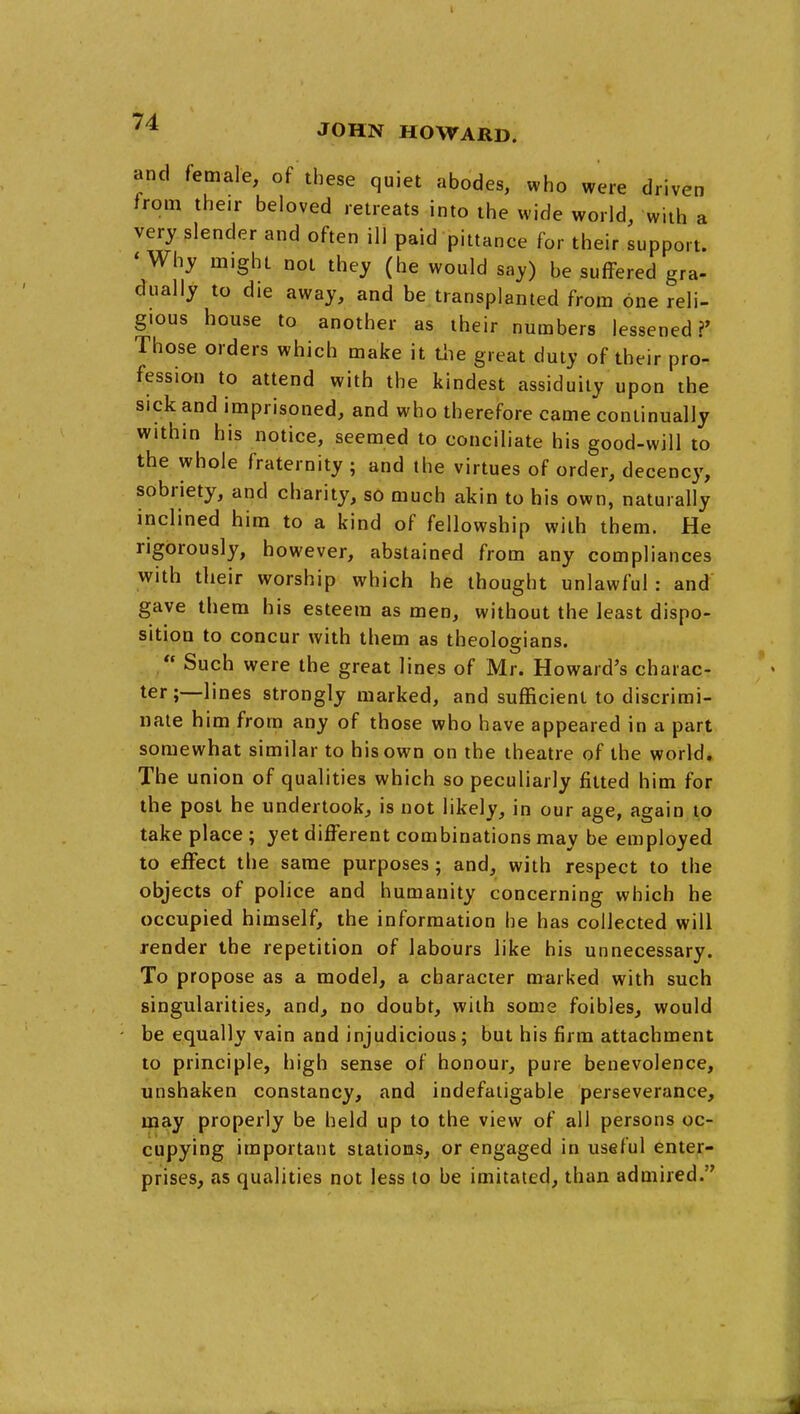 and female, of these quiet abodes, who were driven from their beloved retreats into the wide world, with a very slender and often ill paid pittance for their support. 'Why might not they (he would say) be suffered gra- dually to die away, and be transplanted from one reli- gious house to another as their numbers lessened?' Those orders which make it tiie great duty of their pro- fession to attend with the kindest assiduity upon the sick and imprisoned, and who therefore came continually within his notice, seemed to conciliate his good-will to the whole fraternity; and the virtues of order, decency, sobriety, and charity, so much akin to his own, naturally inclined him to a kind of fellowship with them. He rigorously, however, abstained from any compliances with their worship which he thought unlawful : and gave them his esteem as men, without the least dispo- sition to concur with them as theologians. Such were the great lines of Mr. Howard's charac- ter;—lines strongly marked, and sufficient to discrimi- nate him from any of those who have appeared in a part somewhat similar to his own on the theatre of the world. The union of qualities which so peculiarly fitted him for the post he undertook, is not likely, in our age, again to take place ; yet different combinations may be employed to effect the same purposes; and, with respect to the objects of police and humanity concerning which he occupied himself, the information he has collected will render the repetition of labours like his unnecessary. To propose as a model, a character marked with such singularities, and, no doubt, with some foibles, would be equally vain and injudicious; but his firm attachment to principle, high sense of honour, pure benevolence, unshaken constancy, and indefatigable perseverance, may properly be held up to the view of all persons oc- cupying important stations, or engaged in useful enter- prises, as qualities not less to be imitated, than admired.