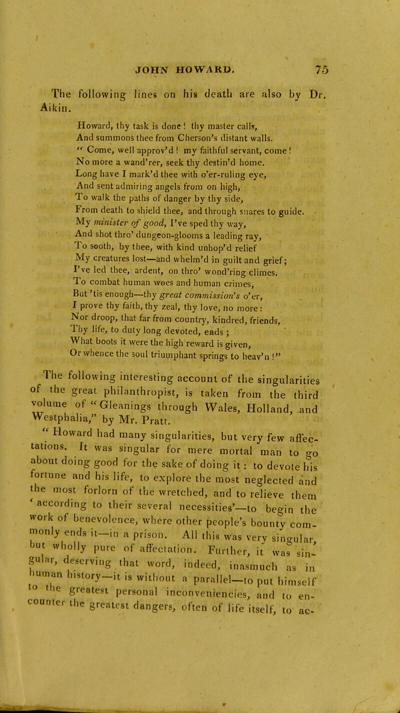 The following lines on his death are also by Dr Aikin. Howard, thy task is done ! tiiy master calls. And summons thee from Cherson's distant walls.  Come, well approv'd ! my faithful servant, come! No more a wand'rer, seek thy destin'd home. Long have I mark'd thee with o'er-ruling eye. And sent admiring angels from on high. To walk the paths of danger by thy side. From death to shield thee, and through snares to guide. My ininister of good, I've sped thy way. And shot thro' dungeon-glooms a leading ray. To sooth, by thee, with kind unhop'd relief My creatures lost—and whelm'd in guilt and grief; I've led thee, ardent, on thro' wond'ring climes. To combat human wees and human crimes. But 'tis enough—thy great commission's o'er, I prove thy faith, thy zeal, thy love, no more: Nor droop, that far from country, kindred, friends, Thy life, to duty long devoted, eads ; What boots it were the high reward is given. Or whence the soul triumphant springs to heav'n ! The following interesting account of the singularities of the great philanthropist, is taken from the third volume of-Gleanings through Wales, Holland, and Westphalia, by Mr. Pratt.  Howard had many singularities, but very few affec- tations. It was singular for mere mortal man to <ro about doing good for th? sake of doing it: to devote his fortune and his life, to explore the most neglected and the most forlorn of the wretched, and to relieve them * according to their several necessities'—to begin the work of benevolence, where other people's bounty com- monly ends ii_in a prison. All this was very singular but wholly pure of affectation. Further, it wa? sin- gular, deserving that word, indeed, inasmuch as in human h.story-it is without a parallel-to put himself lo the greatest personal inconveniencies, and to en- counter the greatest dangers, often of life itself, to ac