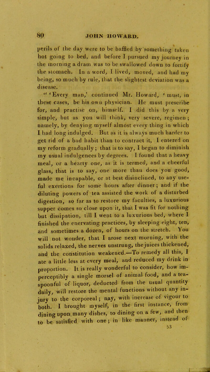 perils of the day were to be baffled by something taken hot going to bed, and before T pursued my journey in the morning a dram was to be swallowed down to fortify the stomach. In a word, I lived, moved, and had my being, so much by rule, that the slightest deviation was a disease. ** 'Every man,' continued Mr. Howard, * must, in these cases, be his own physician. He must prescribe for, and practise on, himself. 1 did this by a very simple, but as you will think, very severe, regimen ; namely, by denying myself almost every thing in which I had long indulged. But as it is always much harder to get rid of a bad habit than to contract it, I entered on my reform gradually ; that is to say, I began to diminish my usual indulgences by degrees. I found that a heavy meal, or a hearty one, as it is termed, and a cheerful glass, that is to say, one more than does you good, made me incapable, or at best disinclined, to any use- ful exertions for some hours after dinner; and if the diluting powers of tea assisted the work of a disturbed digestion, so far as to restore my faculties, a luxurious supper comes so close upon it, that I was fit for nothing but dissipation, till I went to a luxurious bed, where I finished the enervating practices, by sleeping eight, ten>, and sometimes a dozen, of hours on the stretch. You will not wonder, that I arose next morning, with the solids relaxed, the nerves unstrung, the juices thickened, and the constitution weakened.—To remedy all this, I ate a little less at every meal, and reduced my drink in proportion. It is really wonderful to consider, how im- perceptibly a single morsel of animal food, and a tea- spoonful of liquor, deducted from the usual quantity daily, will restore the mental functions without any m- jury to the corporeal; nay, with increase of vigour to both. I brought myself, in the first instance, from dining upon many dishes, to dining on a few, and then to be satisfied with one; in like manner, instead of 53