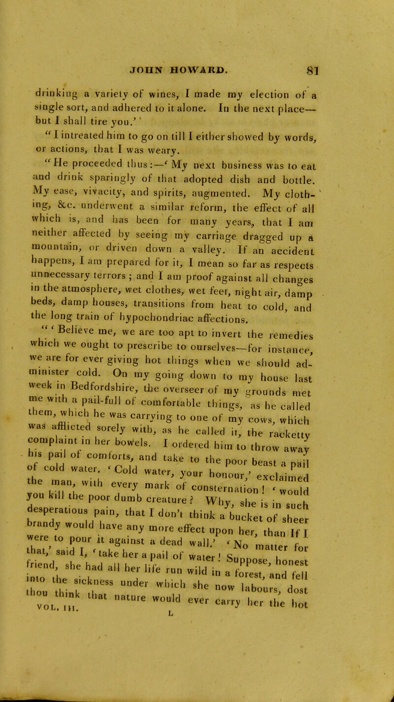 drinking a variety of wines, I made my election of a single sort, and adhered to it alone. In the next place— but I shall tire you.'' I intreated him to go on till I either showed by words, or actions, that I was weary. He proceeded thus:—'My next business was to eat and drink sparingly of that adopted dish and bottle. My ease, vivacity, and spirits, augmented. My clotb- mg, &c. underwent a similar reform, the effect of all which is, and has been for many years, that I am neither affected by seeing my carriage dragged up a mountain, or driven down a valley. If an accident happens, I am prepared for it, I mean so far as respects unnecessary terrors ; and I am proof against all changes in the atmosphere, wet clothes, wet feet, night air, damp beds, damp houses, transitions from heat to cold, and the long train of hypochondriac affections. Believe me, we are too apt to invert the remedies which we ought to prescribe to ourselves—for instance, we are for ever giving hot things when we should ad- minister cold. On my going down to my house last week m Bedfordshire, tbe overseer of my ^.rounds met me with a pail-full of comfortable things, as he called ibem, wh.ch he was carrying to one of my cows, which was afflicted sorely with, as he called i,, the racketty complaint ,n her bowels. I ordered him to throw away h,s pen] of comforts, and take to the poor beast a naU of cold water. ' Cold water, your honour,' excbimed the man with every mark of consternat on ! 'luM you kill tl>e poor dumb creature ? Why, she is in such desperations pain, that I don't think a'bucke o sh'e^ brandy would have any more effect upon her than If T were to pour it against a dead wall.' 'No manp/f that,' said I, < take her a pail of water ' SuonoT 1 friend, she had all her life run wi „ a oH^nd'TeU -ni'ir^^ -'--'^ now^Tat;::;;: la