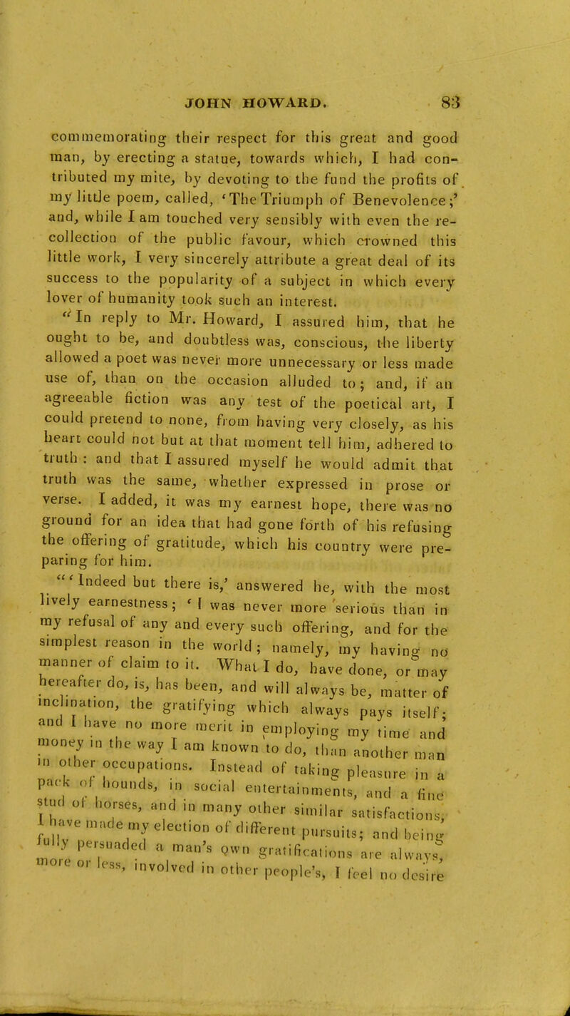 commemorating their respect for this great and good man, by erecting a statue, towards which, I had con- tributed my mite, by devoting to the fund the profits of ray littJe poem, called, 'The Triumph of Benevolence;' and, while lam touched very sensibly with even the re- collection of the public favour, which crowned this little work, I very sincerely attribute a great deal of its success to the popularity of a subject in which every lover of humanity took such an interest. '^n reply to Mr. Howard, I assured him, that he ought to be, and doubtless was, conscious, the liberty allowed a poet was never more unnecessary or less made use of, than on the occasion alluded to; and, if an agreeable fiction was any test of the poetical art, I could pretend to none, from having very closely, as his heart could hot but at that moment tell him, adhered to truth: and that I assured myself he would admit that truth was the same, whether expressed in prose or verse. I added, it was my earnest hope, there was no ground for an idea that had gone forth of his refusing the oflFering of gratitude, which his country were pre- paring for him. 'Indeed but there is,' answered he, with the most lively earnestness; ' I was never more 'serioiis than in ray refusal of any and every such offering, and for the simplest reason in the world; namely, my having no- manner of claim to it. What I do, have done, or may hereafter do, is, has been, and will always be, matter of • ncl.nat.on, the gratifying which always pays itself- and I have no more merit in employing my time an J raoney ,n the way I am known to do, than another man in other occupations. Instead of taking pleasure in a pac-k of hounds, ,n social entertainments, and a fin^ stud ot horses, and in many other similar satisfactions, 1 have made my election of different pursuits; and being ful persuaded a man's pwn gratifications are always, -o.c or less, .nvolved in other people's, I (eel no des