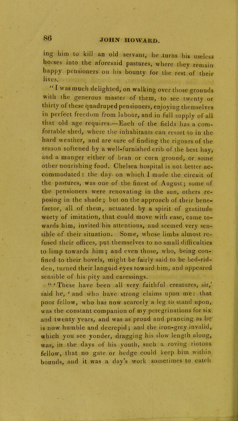 ing him lo kill an old servant, he ,turns his useless horses into the aforesaid pastures, where they remain happy pensioners on his bounty for the rest of their lives.  I was much delighted, on walking over those grounds with the generous master of them, to see twenty or thirty of these quadruped pensioners, enjoying themselves in perfect freedom from labour, and in full supply of all that old age requires.—Each of the fields has a com- fortable shed, where the inhabitants can resort to in the hard weather, and are sure of finding the rigours of the season softened by a well-furnished crib of the best hay, and a manger either of bran or corn ground, or some other nourishing food. Chelsea hospital is not better ac- commodated : the day- on which I made the circuit of the pastures, was one of the finest of August; some of the pensioners were renovating in the sun, others re- posing in the shade ; but on the approach of their bene- factor, all of them, actuated by a spirit of gratitude worty of imitation, that could move with ease, came to- wards him, invited his attentions, and seemed very sen- sible of their situation. Some, whose limbs almost re- fused their offices, put themselves to no small difficulties to limp towards him; and even those, who, being con- fined to their hovels, might be fairly said to be bed-rid- den, turned their languid eyes toward him, and appeared sensible of his pity and caressings. 'These have been all very faithful creatures, sir,' said he, * and who have strong claims upon me: that poor fellow, who has now scarcely a leg to stand upon, was the constant companion of my peregrinations for six and twenty years, and was as proud and prancing as he is now humble and decrepid; and the iron-grey invalid, which you see yonder, dragging his slow length along, was, in the days of his youth, such a roving riotous fellow, that no gate or hedge could keep him within bounds, and it was a day's work sometimes to catch