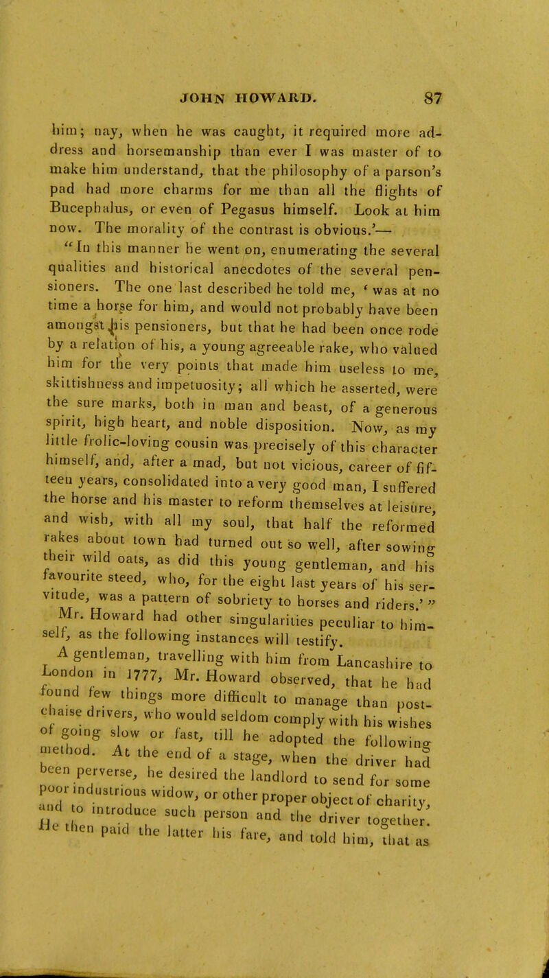 him; nay, when he was caught, it required more ad- dress and horsemanship than ever I was master of to make him understand, that the philosophy of a parson's pad had more charms for me than all the flights of Bucephalus, or even of Pegasus himself. Look at him now. The morality of the contrast is obvious.'— In this manner he went on, enumerating the several qualities and historical anecdotes of the several pen- sioners. The one last described he told me, * was at no time a hor^se for him, and would not probably have been amongk^is pensioners, but that he had been once rode by a relation of his, a young agreeable rake, who valued him for the very points that made him useless to me, skittishness and impetuosity; all which he asserted, were the sure marks, both in man and beast, of a generous spirit, high heart, and noble disposition. Now, as my little frolic-loving cousin was precisely of this character himself, and, after a mad, but not vicious, career of fif- teen years, consolidated into a very good man, I suffered the horse and his master to reform themselves at leisure, and wish, with all my soul, that half the reformed rakes about town had turned out so well, after sowing their w.ld oats, as did this young gentleman, and his favourite steed, who, for the eight last years of his ser- vitude, was a pattern of sobriety to horses and riders.'  Mr. Howard had other singularities peculiar to him- self, as the following instances will testify A gentleman, travelling with him from Lancashire to London in J777, Mr. Howard observed, that he had found few things more difficult to manage than post- cha.se drivers, who would seldom comply with his wishes ''^^ ^^°P^^^ ^he following method. At the end of a stage, when the driver had been perverse, he desired the landlord to send for some poor industrious widow, or other proper object of charity, -d o ,n,roduce such person and the driver together then paid the latter his fare, and told him, that as