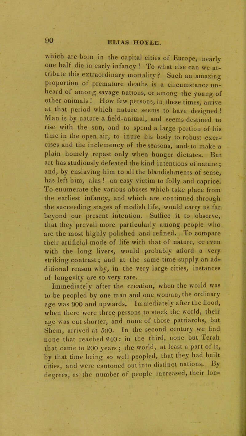 which are born in the capital cities of Europe, nearly one half die in early infancy ! To what else can we at- tribute this extraordinary mortality? Such an amazing proportion of premature deaths is a circumstance un- heard of among savage nations, or among the young of other animals ! How few persons, in,these times, arrive at that period which nature seems to have designed ! Man is by nature a field-animal, and seems destined to rise with the sun, and to spend a large portion of his time in the open air, to inure his body to robust exer- cises and the inclemency of the seasons, and-to make a plain homely repast only when hunger dictates. But art has studiously defeated the kind intentions of nature ; and, by enslaving him to all the blandishments of sense, has left him, alas ! an easy victim to folly and caprice. To enumerate the various abuses which take place from the earliest infancy, and which are continued through the succeeding stages of modish life, would carry us far' beyond our present intention. Suffice it to observe, that they prevail more particularly among people who are the most highly polished and refined. To compare their artificial mode of life with that of nature, or even with the long livers, would probably afford a very striking contrast; and at the same time supply an ad- ditional reason why, in the very large cities, instances of longevity are so very rare. Immediately after the creation, when the world was to be peopled by one man and one woman, the ordinary age was 900 and upwards. Immediately after the flood, when there were three persons to stock the world, their age^was cut shorter, and none of those patriarchs, but Shem, arrived at 500. In the second century we find none that reached 240: in the third, none but Terah that came to 200 years ; the world, at least a part of it, by that time being so well peopled, that they had built cities, and were cantoned out into distinct nations. By degrees, as the number of people increased, their Ion-