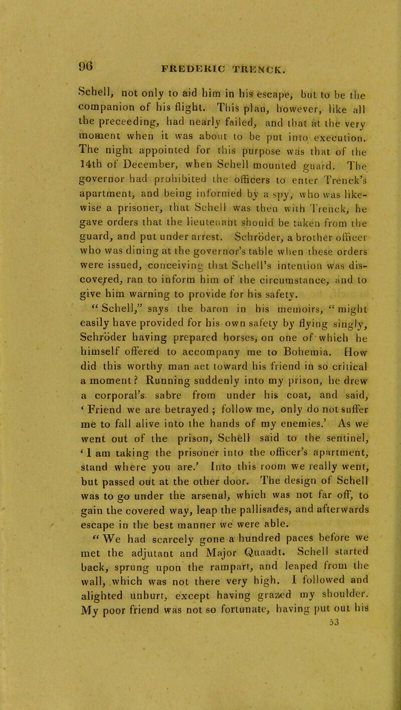 Schell, not only to aid him in his escape, but to be the companion of his flight. This plan, however, like all the preceeding, had nearly failed, and that at the very moment when it was about to be put into execution. The night appointed for this purpose was that of die 14th of December, when Schell mounted guard. The governor had prohibited the officers to enter Trenck's apartment, and being informed by a spy, who was like- wise a prisoner, that Schell was then with Trenck, he gave orders that the lieutenant should be taken from the guard, and put under arrest. Schroder, a brother officer who was dining at the governor's table when these orders were issued, conceivinL' that Schell's intention was dis- covefedj ran to inform him of the circumstance, and to give him warning to provide for his safety.  Schell, says the baron in his memoirs,  might easily have provided for his own safety by flying singly, Schroder having prepared horses, on one of which he himself ofiered to accompany me to Bohemia. How did this worthy man act toward his friend in so critical a moment? Running suddenly into my prison, he drew a corporal's- sabre from under his coat, and said, * Friend we are betrayed ; follow me, only do not suffer me to fall alive into the hands of my enemies.' As we went out of the prison, Schell said to the sentinel, * 1 am taking the prisoner into the officer's apartment, stand where you are.' Into this room we really went, but passed out at the other door. The design of Schell was to go under the arsenal, which was not far off*, to gain the covered way, leap the pallisades, and afterwards escape in the best manner we were able.  We had scarcely gone a hundred paces before we met the adjutant and Major Quaadt. Schell started back, sprung upon the rampart, and leaped from the wall,,which was not there very high. I followed and alighted unhurt, except having grazed my shoulder. My poor friend was not so fortunate, having put out his 53