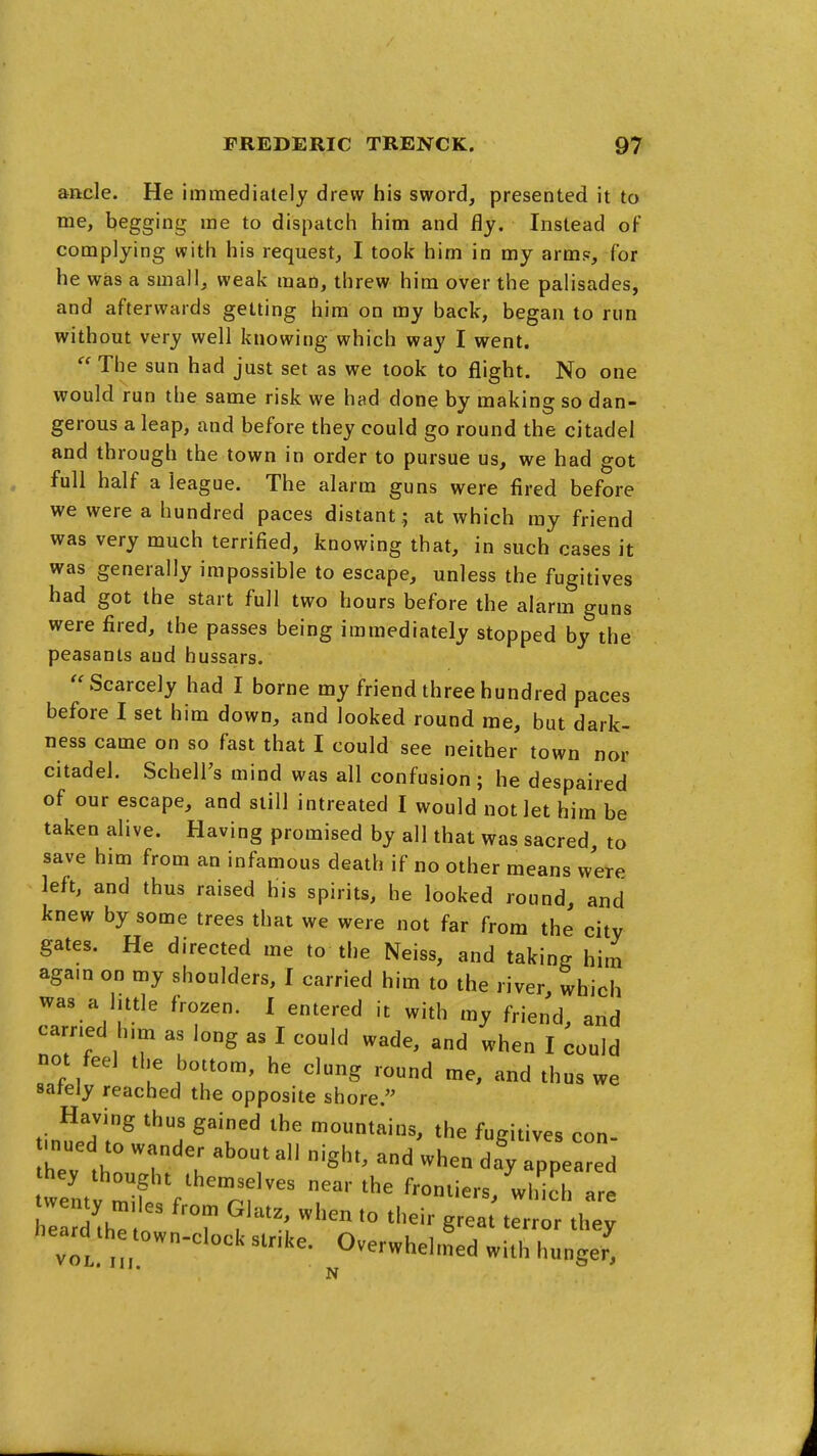 ancle. He immediately drew his sword, presented it to me, begging me to dispatch him and fly. Instead of complying with his request, I took him in my arm?, for he was a small, weak man, threw him over the palisades, and afterwards getting him on my back, began to run without very well knowing which way I went.  The sun had just set as we took to flight. No one would run the same risk we had done by making so dan- gerous a leap, and before they could go round the citadel and through the town in order to pursue us, we had got full half a league. The alarm guns were fired before we were a hundred paces distant ; at which my friend was very much terrified, knowing that, in such cases it was generally impossible to escape, unless the fugitives had got the start full two hours before the alarm guns were fired, the passes being immediately stopped by the peasants and hussars. Scarcely had I borne my friend three hundred paces before I set him down, and looked round me, but dark- ness came on so fast that I could see neither town nor citadel. SchelFs mind was all confusion; he despaired of our escape, and still intreated I would not let him be taken alive. Having promised by all that was sacred, to save him from an infamous death if no other means were left, and thus raised his spirits, he looked round, and knew by some trees that we were not far from the city gates. He directed me to the Neiss, and taking him agam on my shoulders, I carried him to the river which was a little frozen. I entered it with my friend, and earned h.m as long as I could wade, and when I could not feel the bottom, he clung round me, and thus we sately reached the opposite shore. tin^f.dl^ ^T^ mountains, the fugitives con- mued to wander about all night, and when day appeared weU ^if f^'^ ^^'^^ frontiers, which a h d'hT  T terror they heard the town-clock stnke. Overwhelmed with hunger; N