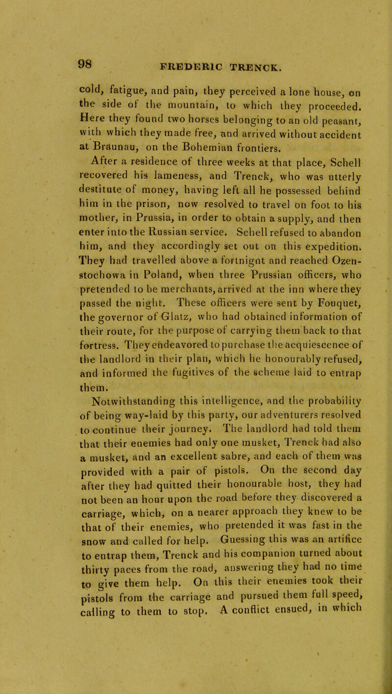 cold, fatigue, and pain, they perceived a lone house, on the side of the mountain, to which they proceeded. Here they found two horses belonging to an old peasant, with which they made free, and arrived without accident at Braunau, on the Bohemian frontiers. After a residence of three weeks at that place, Schell recovered his lameness, and Trenck, who was utterly destitute of money, having left all he possessed behind him in the prison, now resolved to travel on foot to his mother, in Prussia, in order to obtain a supply, and then enter into the Russian service. Schell refused to abandon him, and they accordingly set out on this expedition. They had travelled above a fortnigot and reached Ozen- stochowa in Poland, when three Prussian officers, who pretended to be merchants, arrived at the inn where they passed the night. These officers were sent by Fouquet, the governor of Glatz, who had obtained information of their route, for the purpose of carrying them back to that fortress. They endeavored to purchase the acquiescence of the landlord in their plan, which he honourably refused, and informed the fugitives of the scheme laid to entrap them. Notwithstanding this intelligence, and the probability of being way-laid by this party, our adventurers resolved to continue their journey. The landlord had told them that their enemies had only one musket, Trenck had also a musket, and an excellent sabre, and each of them was provided with a pair of pistols. On the second day after they had quitted their honourable host, they had not been an hour upon the road before they discovered a carriage, which, on a nearer approach they knew to be that of their enemies, who pretended it was fast in the snow and called for help. Guessing this was an artifice to entrap them, Trenck and his companion turned about thirty paces from the road, answering they had no time to give them help. On this their enemies took their pistols from the carriage and pursued them full speed, calling to them to stop. A conflict ensued, in which