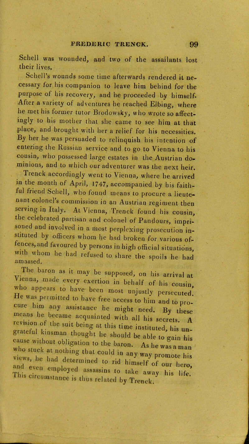 Schell was wounded, and two of the assailants lost their lives. Schell's wounds some time afterwards rendered it ne- cessary for his companion to leave him behind for the purpose of his recovery, and he proceeded by himself. After a variety of adventures he reached Eibing, where he met his former tutor Brodowsky, who wrote so afFect- ingly to his mother that she came to see him at that place, and brought with her a relief for his necessities. By her he was persuaded to relinquish his intention of entering the Russian service and to go to Vienna to his cousin, who possessed large estates in the Austrian do- minions, and to which our adventurer was the next heir. Trenck accordingly went to Vienna, where he arrived in the month of April, 1747, accompanied by his faith- ful friend Schell, who found means to procure a lieute- nant colonel's commission in an Austrian regiment then serving in Italy. At Vienna, Trenck found his cousin, the celebrated partisan and colonel of Pandours, impri- soned and involved in a most perplexing prosecution in- stituted by officers whom he had broken for various of- fences, and favoured by persons in high official situations, with whom he had refused to share the spoils he had amassed. The baron as it may be supposed, on his arrival at Vienna, made every exertion in behalf of his cousin who appears to have been most unjustly persecuted! He was permitted to have free access to him and to pro- cure him any assistance he might need. By these means he became acquainted with all his secrets A revision of the suit being at this time instituted, hbun grateful kinsman thought he should be able to ga n his cause without obligation to the baron. As he was a man views, he liad determined to rid himself of our hero even employed assassins to take away hi^I e This circumstance is thus related by Trenck.