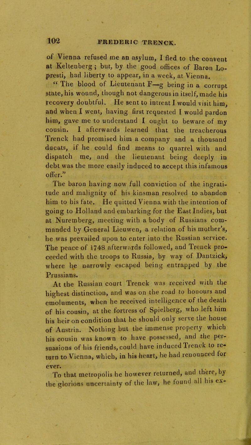 of Vienna refused me an asylum, I fled to the convent at Keltenberg ; but, by the good offices of Baron Lo- presti, had liberty to appear, in a week, at Vienna.  The blood of Lieutenant F—g being in a corrupt state, his wound, though not dangerous in itself, made his recovery doubtful. He sent to intreat I would visit him, and when I went, having first requested I would pardon him, gave me to understand I ought to beware of my cousin. I afterwards learned that the treacherous Trenck had promised him a company and a thousand ducats, if he could find means to quarrel with and dispatch me, and the lieutenant being deeply in debt was the more easily induced to accept this infamous offer. The baron having now full conviction of the ingrati- tude and malignity of his kinsman resolved to abandon him to his fate. He quitted Vienna with the intention of going to Holland and embarking for the East Indies, but at Nuremberg, meeting with a body of Russians com- manded by General Lieuwen, a relation of his mother's, he was prevailed upon to enter into the Russian service. The peace of 1748 afterwards followed, and Trenck pro- ceeded with the troops to Russia, by way of Dantzick, where he narrowly escaped being entrapped by the Prussians. At the Russian court Trenck was received with the highest distinction, and was on the road to honours and emoluments, when he received intelligence of the death of his cousin, at the fortress of Spielberg, who left him his heir on condition that he should only serve the house of Austria. Nothing but the immense property which his cousin was known to have possessed, and the per- suasions of his friends, could have induced Trenck to re- turn to Vienna, which, in his heart, he had renounced for ever. To that metropolis he however returned, and there, by the gloriows uncertainty of the law, he found all his ex-