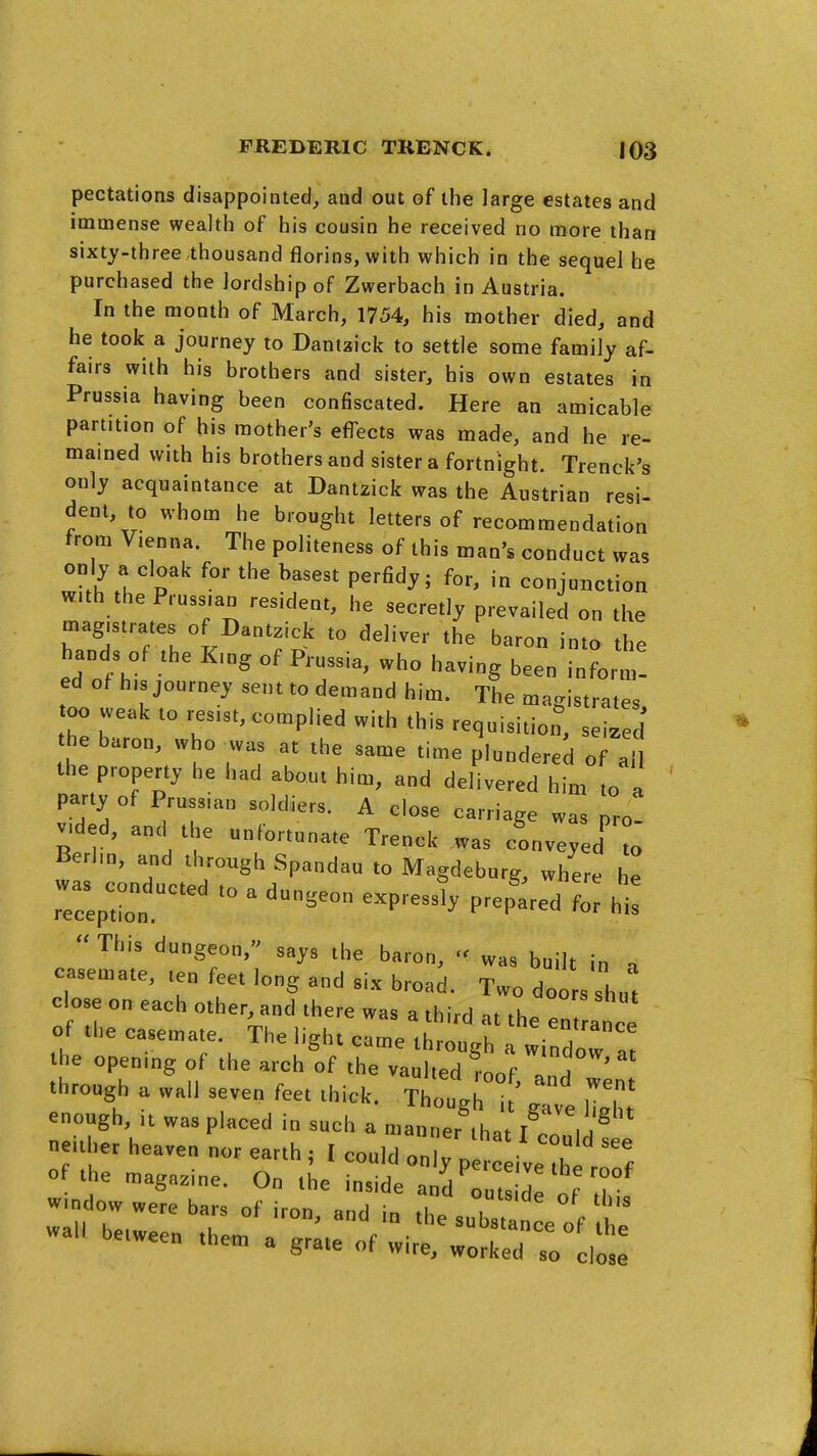 pectations disappointed, and out of the large estates and immense wealth of his cousin he received no more than sixty-three thousand florins, with which in the sequel he purchased the lordship of Zwerbach in Austria. In the month of March, 1754, his mother died, and he took a journey to Dantzick to settle some family af- fairs with his brothers and sister, his own estates in Prussia having been confiscated. Here an amicable partition of his mother's effects was made, and he re- mained with his brothers and sister a fortnight. Trenck's only acquaintance at Dantzick was the Austrian resi- dent, to whom he brought letters of recommendation from Vienna. The politeness of this man's conduct was only a cloak for the basest perfidy; for, in conjunction with the Prussian resident, he secretly prevailed on the magistrates of Dantzick to deliver the baron into the hands of the King of Prussia, who having been inform- ed of his journey sent to demand him. The magistrates oo weak to resist, complied with this requisition, seized' the baron, who was at the same time plundered of all the property he had about him, and delivered him to a party of Prussian soldiers. A close carriage was pro! vided, and t e unfortunate Trenck was conveyed' to Berlin, and through Spandau to Magdeburg, where he rTc:;;!  ^ ^^^--^^ p-p-^^ h-:  This dungeon, says the baron, '< was built in a casemate, ten feet long and six broad. Two doors shut close on each other, and there was a third at the en anee of the casemate. The light came through a window - the opening of the arch of the vaulted m„f 1 a ' through a wall seven feet thick. Tho^u^ t gTv'e S enough. It was placed in such a manner that iZ xa