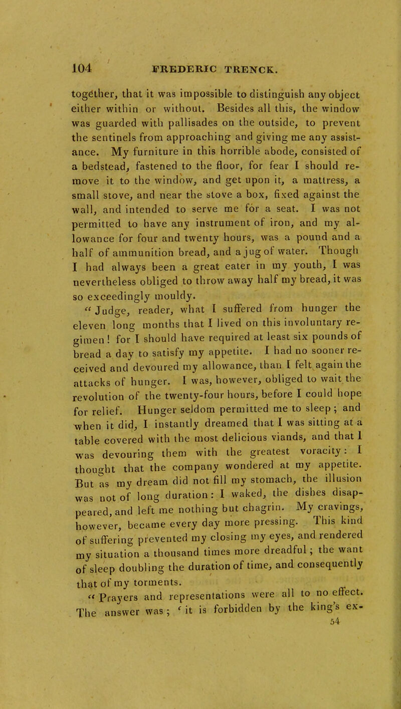 together, that it was impossible to distinguish any object either within or without. Besides all this, the window was guarded with pallisades on the outside, to prevent the sentinels from approaching and giving me any assist- ance. My furniture in this horrible abode, consisted of a bedstead, fastened to the floor, for fear I should re- move it to the window, and get upon it, a mattress, a small stove, and near the stove a box, fixed against the wall, and intended to serve me for a seat. I was not permitted to have any instrument of iron, and my al- lowance for four and twenty hours, was a pound and a half of ammunition bread, and a jug of water. Though I had always been a great eater in my youth, I was nevertheless obliged to throw away half my bread, it was so exceedingly mouldy.  Judge, reader, what I suffered from hunger the eleven long months that I lived on this involuntary re- gimen ! for I should have required at least six pounds of bread a day to satisfy my appetite. I had no sooner re- ceived and devoured my allowance, than I felt again the attacks of hunger. I was, however, obliged to wait the revolution of the twenty-four hours, before I could hope for relief. Hunger seldom permitted me to sleep; and when it did, I instantly dreamed that I was sitting at a table covered with the most delicious viands, and that 1 was devouring them with the greatest voracity: I thought that the company wondered at my appetite. But as my dream did not fill my stomach, the illusion was not of long duration: 1 waked, the dishes disap- peared, and left me nothing but chagrin. My cravings, however, became every day more pressing. This kind of suffering prevented my closing my eyes, and rendered my situation a thousand times more dreadful; the want of sleep doubling the duration of time, and consequently that of my torments. « Prayers and representations were all to no effect. The answer was; 'it is forbidden by the king's ex- 54
