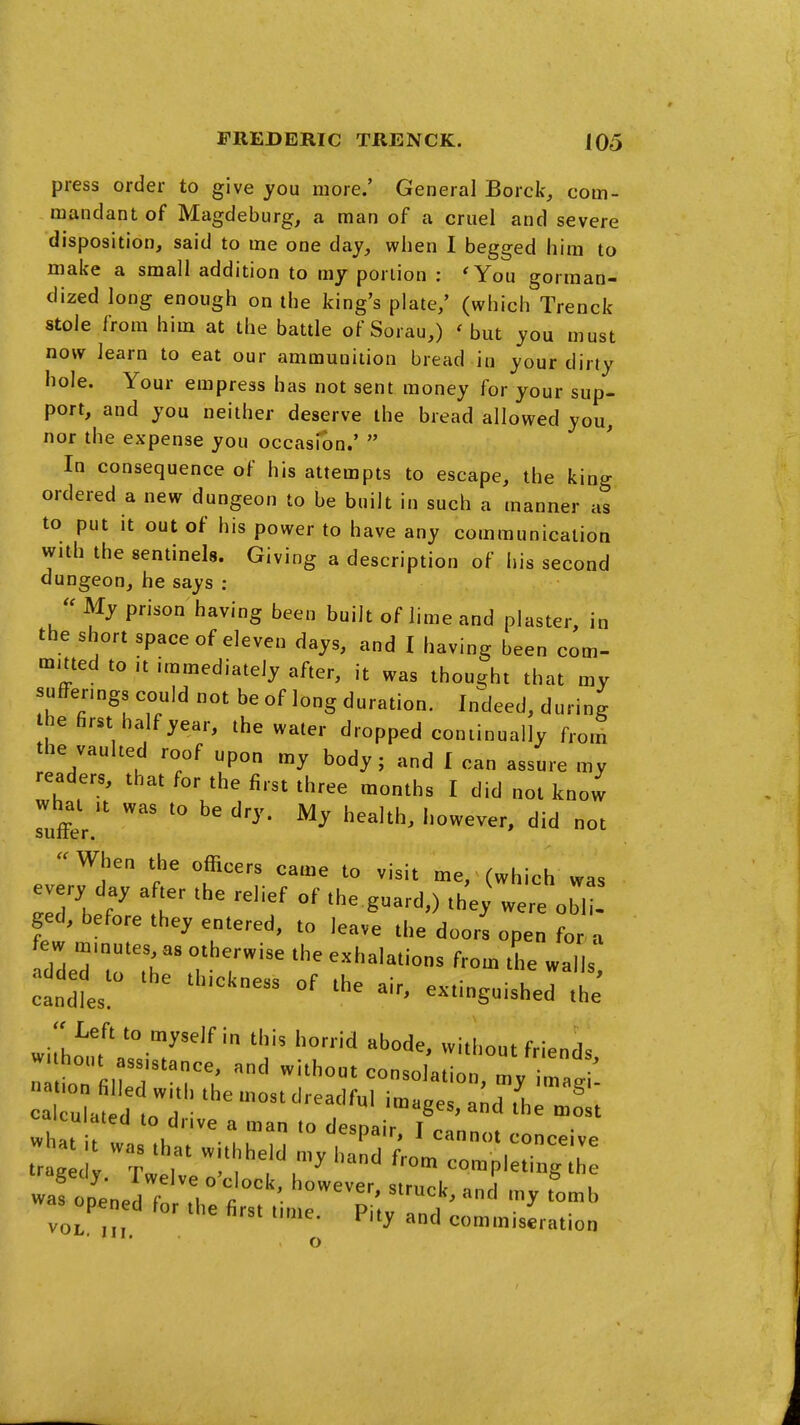 press order to give you more.' General Borck, com- mandant of Magdeburg, a man of a cruel and severe disposition, said to me one day, when I begged him to make a small addition to my portion : 'You gorman- dized long enough on the king's plate/ (which Trenck stole from him at the battle of Sorau,) ' but you must now learn to eat our ammunition bread in your dirty hole. Your empress has not sent money for your sup- port, and you neither deserve the bread allowed you, nor the expense you occasion.'  In consequence of his attempts to escape, the king ordered a new dungeon to be built in such a manner as to put it out of his power to have any communication with the sentinels. Giving a description of his second dungeon, he says :  My prison having been built of lime and plaster, in the short space of eleven days, and I having been com- mmed to it immediately after, it was thought that my sufferings could not be of long duration. Indeed, during he first half year, the water dropped continually from the vaulted roof upon my body; and I can assure my readers, that for the first three months I did not know Tuffer. ^''^'^^ ot -When the officers came to visit me, (which was every day after the relief of the guard,) the; were obi - ged, before they entered, to leave the doors open for a few m.nutes as otherwise the exhalations from the walls a^ded^ to the thickness of the air, extinguished the wiL^utlT-T^^' 'I;'' ''^ without friends, w hout assistance, and without consolation, my ima^i calculated to dr.ve a man to despair, I cannot conceive tr g r completing wafotedtrTh: - VOL. III. commiseration