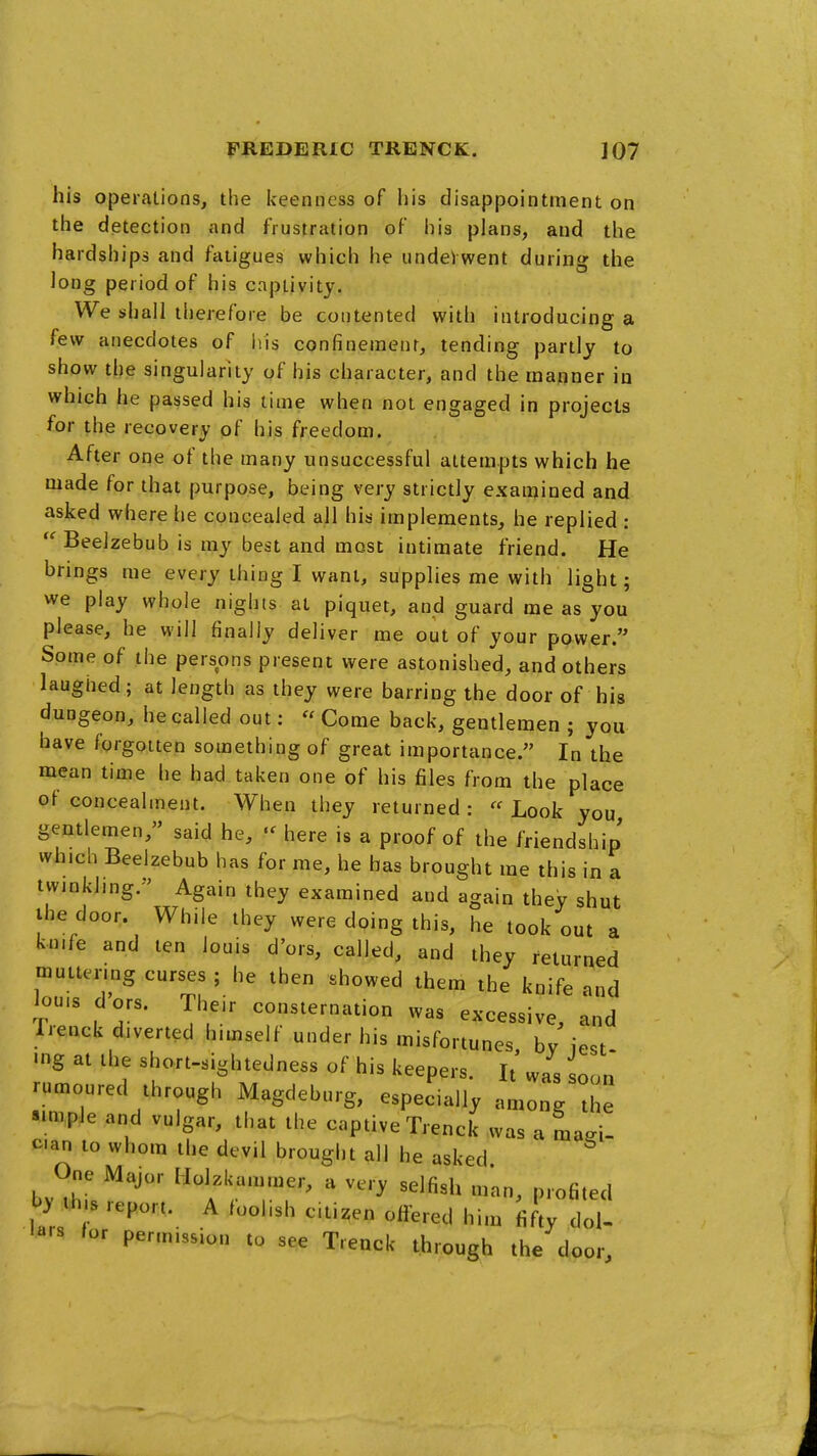 his operations, the keenness of his disappointment on the detection and frustration of his plans, and the hardships and fatigues which he underwent during the long period of his captivity. We shall therefore be contented with introducing a few anecdotes of his confinement, tending partly to show the singularity of his character, and the manner in which he passed his lime when not engaged in projects for the recovery of his freedom. After one of the many unsuccessful attempts which he made for that purpose, being very strictly examined and asked where he concealed all his implements, he replied :  Beelzebub is my best and most intimate friend. He brings me every thing I want, supplies me with light; we play whole nights at piquet, and guard me as you please, he will finally deliver me out of your power. Some of the persons present were astonished, and others laughed; at length as they were barring the door of his dungeon, he called out: « Come back, gentlemen ; you have forgotten something of great importance. In the mean time he had taken one of his files from the place of concealment. When they returned : « Look you gentlemen, said he, «^ here is a proof of the friendship which Beelzebub has for me, he has brought me this in a twinkling. ' Again they examined and again they shut the door. While they were dping this, he took out a knife and ten louis d'ors, called, and they returned muttenng curses ; he then showed them the knife and lou.s dors. Their consternation was excessive, and Trenck diverted himself under his misfortunes by iest •ng at the short-sightedness of his keepers. It' was soon rumoured through Magdeburg, especially among the simple and vulgar, that the captive Trenck was a mad- can to whom the devil brought all he asked One Major Holzluunmer, a very selfish m'an, profited by th s report. A foolish citizen offered him fifty dol- lars for permission to see Trenck through the door.