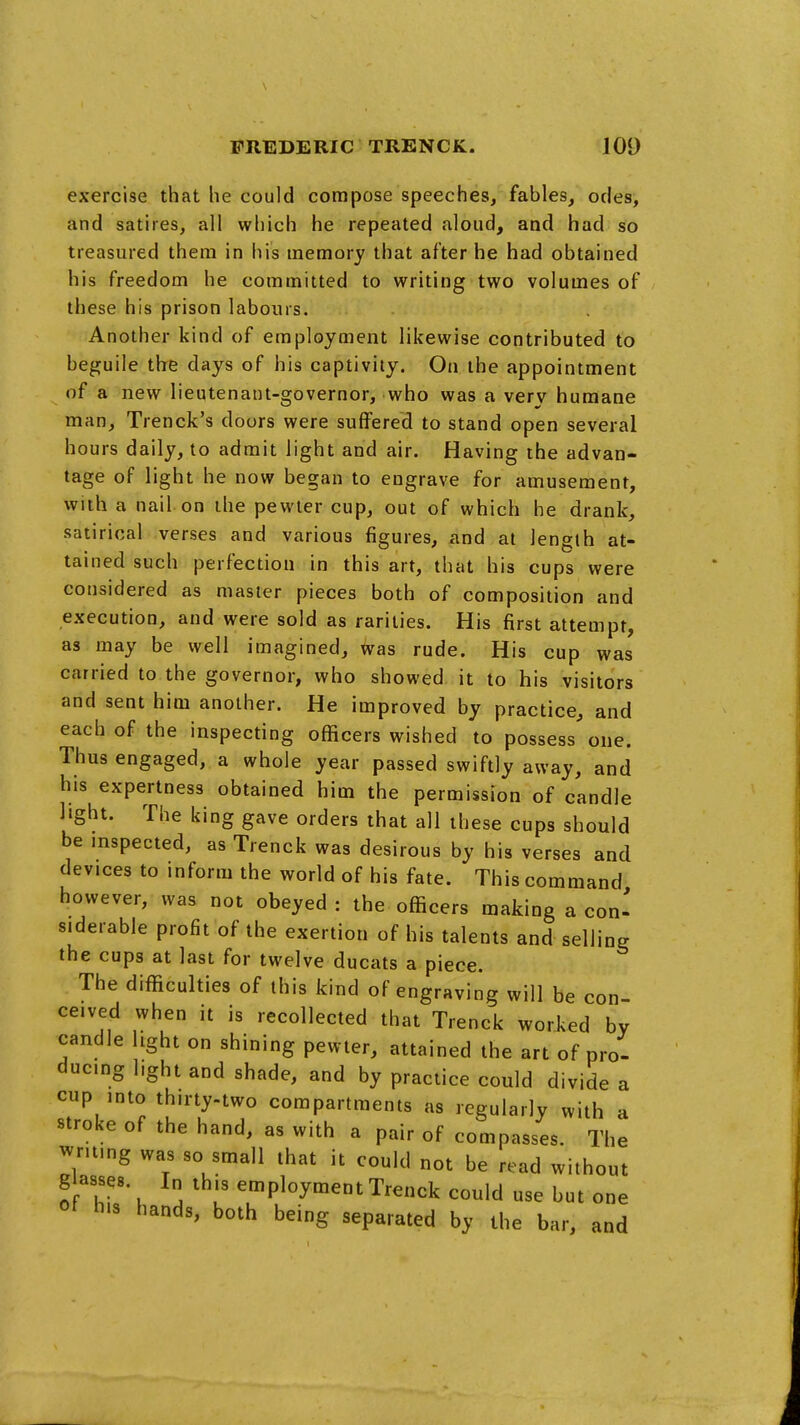 exercise that he could compose speeches, fables, odes, and satires, all which he repeated aloud, and had so treasured them in his memory that after he had obtained his freedom he committed to writing two volumes of these his prison labours. Another kind of employment likewise contributed to beguile the days of his captivity. On the appointment of a new lieutenant-governor, who was a very humane man, Trenck's doors were suffered to stand open several hours daily, to admit light and air. Having the advan- tage of light he now began to engrave for amusement, with a nail on the pewter cup, out of which he drank, satirical verses and various figures, iind at length at- tained such perfection in this art, that his cups were considered as master pieces both of composition and execution, and were sold as rarities. His first attempt, as may be well imagined. Was rude. His cup was carried to the governor, who showed it to his visitors and sent him another. He improved by practice, and each of the inspecting officers wished to possess one. Thus engaged, a whole year passed swiftly away, and his expertness obtained him the permission of candle light. The king gave orders that all these cups should be inspected, as Trenck was desirous by his verses and devices to inform the world of his fate. This command however, was not obeyed : the officers making a con' siderable profit of the exertion of his talents and selling the cups at last for twelve ducats a piece. The difficulties of this kind of engraving will be con ceived when it is recollected that Trenck worked by candle light on shining pewter, attained the art of pro- ducing light and shade, and by practice could divide a cup into thirty-two compartments as regularly with a stroke of the hand, as with a pair of compasses. The writing was so small that it could not be read without glasses. In this employment Trenck could use but one ot his hands, both being separated by the bar, and