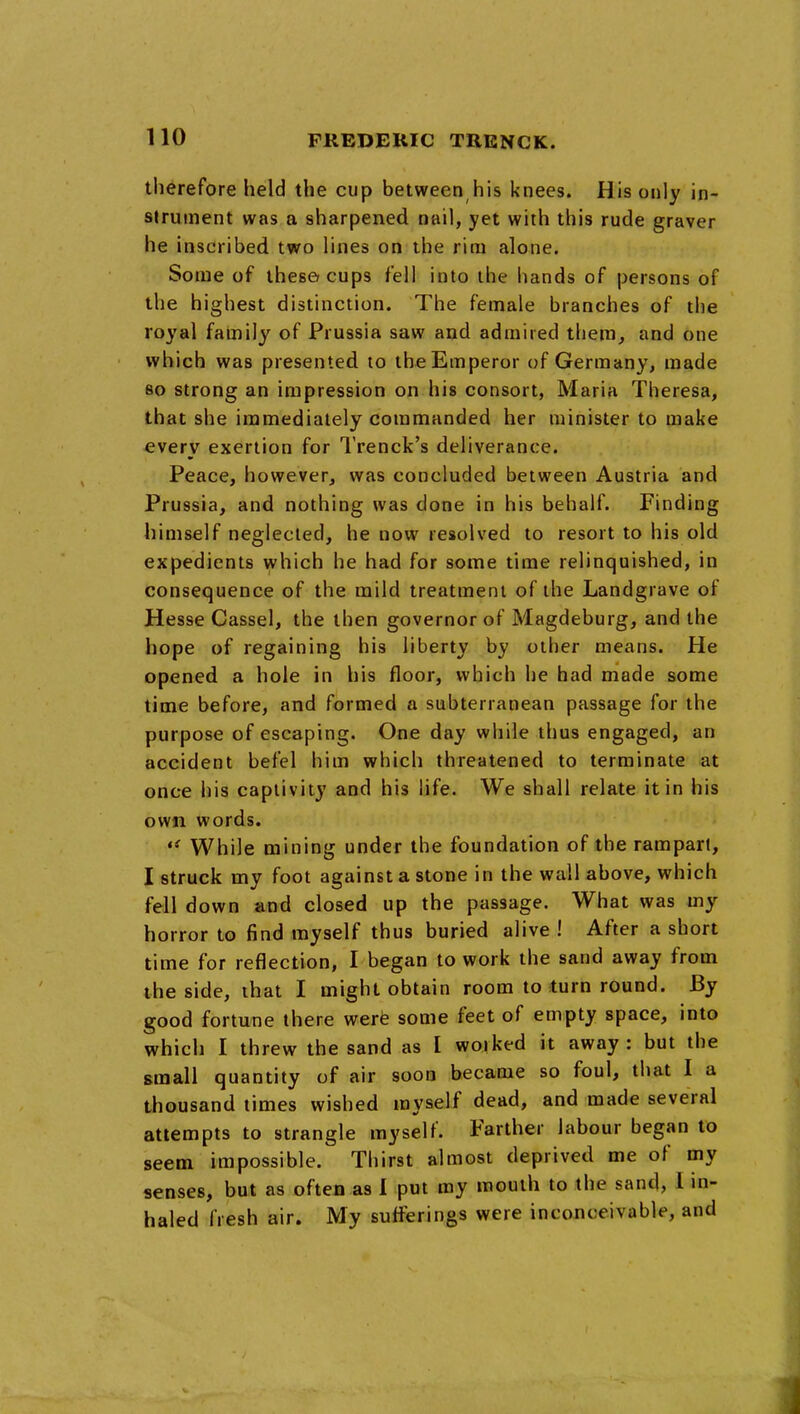 therefore held the cup between his knees. His only in- strument was a sharpened nail, yet with this rude graver he inscribed two lines on the rim alone. Some of these? cups fell into the hands of persons of the highest distinction. The female branches of the royal family of Prussia saw and admired them, and one which was presented to the Emperor of Germany, made so strong an impression on his consort, Maria Theresa, that she immediately commanded her minister to make every exertion for I'renck's deliverance. Peace, however, was concluded between Austria and Prussia, and nothing was done in his behalf. Finding himself neglected, he now resolved to resort to his old expedients which he had for some time relinquished, in consequence of the mild treatment of the Landgrave of Hesse Cassel, the then governor of Magdeburg, and the hope of regaining his liberty by other means. He opened a hole in his floor, which he had made some time before, and formed a subterranean passage for the purpose of escaping. One day while thus engaged, an accident befel him which threatened to terminate at once his captivity and his hfe. We shall relate it in his own words. While mining under the foundation of the rampart, I struck my foot against a stone in the wall above, which fell down and closed up the passage. What was my horror to find myself thus buried alive ! After a short time for reflection, I began to work the sand away from the side, that I might obtain room to turn round. By good fortune there werfe some feet of empty space, into which I threw the sand as I woiked it away: but the small quantity of air soon became so foul, that I a thousand times wished myself dead, and made several attempts to strangle myself. Farther labour began to seem impossible. Thirst almost deprived me of my senses, but as often as 1 put my mouth to the sand, I in- haled fresh air. My sufferings were inconceivable, and