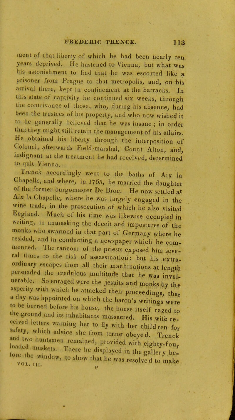 ment of that Jiberty of which he had been nearly ten years deprived. He hastened to Vienna, but what was his astonishment to find that he was escorted like a prisoner from Prague to that metropolis, and, on his arrival there, kept in confinement ut the barracks. In this slate of captivity he continued six weeks, through the contrivance of those, who, during his absence, had been the trustees of his property, and who now wished it to be generally believed that he was insane; in order that they might still retain the management of his affairs. He obtained his liberty through the interposition of Colonel, afterwards Field-marshal, Count Alton, and, indignant at the treatment he had received, determined to quit Vienna. Trenck accordingly went to the baths of Aix la Chapelle, and where, in 1765, he married the daughter of the former burgomaster De Broc. He now settled at Aix la Chapelle, where he was largely engaged in the wine trade, in the prosecution of which he also visited England. Much of his time was likewise occupied in writing, in unmasking the deceit and impostures of the monks who swarmed in that part of Germany where he resided, and in conducting a newspaper which he com- menced. The rancour of the priests exposed him seve- ral times to the risk of assassinatiod: but his extra- ordinary escapes from all their machinations at length persuaded the credulous multitude that he was invul- nerable. So enraged were the Jesuits and monks by the asperity with which he attacked their proceedings/that a d^y was appointed on which the baron's writings were to be burned before his house, the house itself razed to the ground and its inhabitants massacred. His wife re cetved letters warning her to fly with her children for Ind t';^ ''^ '''''' ^^^y^^- Trenck and two huntsmen remai.ied, provided with eighty-fou cade These he displayed in the g.^lefy b ! ^o.e he vv.ndow, to show that he was resolved to make » Olii III,