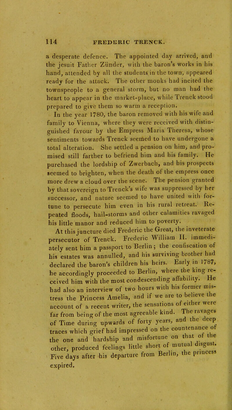 a desperate defence. The appointed day arrived, and the Jesuit Father ZUnder, with the baron's works in his hand, attended by all the students in the town, appeared ready for the attack. The other monks had incited the townspeople to a general storm, but no man had the heart to appear in the market-place, while Trenck stood prepared to give them so warm a reception. In the year 1780, the baron removed with his wife and family to Vienna, where they were received with distin- guished favour by the Empress Maria Theresa, whose sentiments towards Trenck seemed to have undergone a total alteration. She settled a pension on him, and pro- mised still farther to befriend him and his family. He purchased the lordship of Zwerbach, and his prospects seemed to brighten, when the death of the empress once more drew a cloud over the scene. The pension granted by that sovereign to Trenck's wife was suppressed by her successor, and nature seemed to have united with for- tune to persecute him even in his rural retreat. Re- peated floods, hail-storms and other calamities ravaged his little manor and reduced him to poverty. At this juncture died Frederic the Great, the inveterate persecutor of Trenck. Frederic William 11. immedi- ately sent him a passport to Berlin; the confiscation of his estates was annulled, and his surviving brother had declared the baron's children his heirs. Early in 1787, he accordingly proceeded to Berlin, where the kmg re- ceived him with the most condescending affability. He had also an interview of two hours with his former mis- tress the Princess Amelia, and if we are to believe the account of a recent writer, the sensations of either were far from being of the most agreeable kind. The ravages of Time during upwards of forty years, and the deep traces which grief had impressed on the countenance of the one and hardship and misfortune on that of the other, produced feelings little short of mutual disgust. Five days after his departure from Berlin, the princess expired.