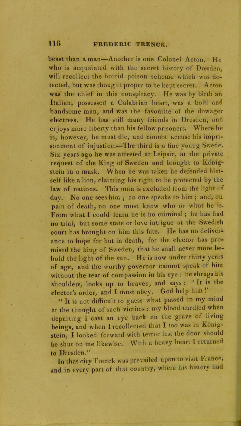 beast than a man—Another is one Colonel Acton. He who is acquainted with the secret history of Dresden, will recollect the horrid poison scheme which was de- tected, but was thought proper to be kept secret. Acton was the chief in this conspiracy. He was by birth an Italian, possessed a Calabrian heart, was a bold and handsome man, and was the favourite of the dowager electress. He has still many friends in Dresden, and enjoys more liberty than his fellow prisoners. Where he is, however, he must die, and connot accuse his impri- sonment of injustice.—The third is a fine young Swede. Six years ago he was arrested at Leipsic, at the private request of the King of Sweden and brought to Konig- stein in a mask. When he was taken he defended him- self like a lion, claiming his right to be protected by the law of nations. This man is excluded from the light of day. No one sees him ; no one speaks to him ; and, on pain of death, no one must know who or what he is. From what I could learn he is no criminal; he has had no trial, but some state or love intrigue at the Swedish court has brought on him this fate. He has no deliver- ance to hope for but in death, for the elector has pro- mised the king of Sweden, that he shall never more be- hold the light of the sun. He is now under thirty years of age, and the worthy governor cannot speak of him without the tear of compassion in his eye : he shrugs his shoulders, looks up to heaven, and says : ' It is the elector's order, and I must obey. God help him !'  It is not difficult to guess what passed in my mind at the thought of such victims : my blood curdled when departing 1 cast an eye back on the grave of living beings, and when 1 recollected that I too was in Kbnig- stein, I looked forward with terror lest the door should be shut on me likewise. With a heavy heart I returned to Dresderi. In that city Trenck was prevailed upon to visit France, and in every part of that country, where his history had