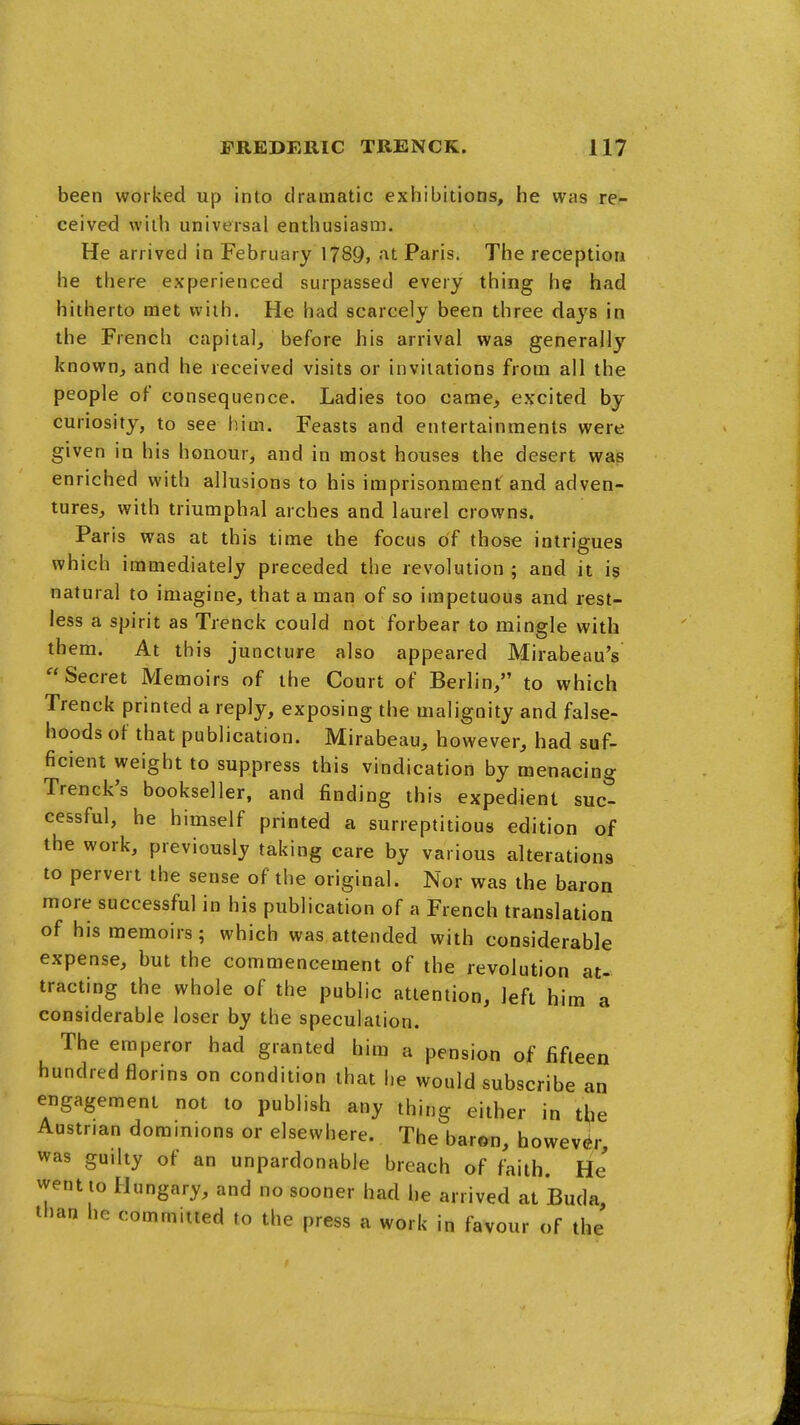 been worked up into dramatic exhibitions, he was re- ceived with universal enthusiasm. He arrived in February 1789, at Paris. The reception he there experienced surpassed every thing he had hitherto met with. He had scarcely been three days in the French capital, before his arrival was generally known, and he received visits or invitations from all the people of consequence. Ladies too came, excited by curiosity, to see him. Feasts and entertainments were given in his honour, and in most houses the desert was enriched with allusions to his imprisonment and adven- tures, with triumphal arches and laurel crowns. Paris was at this time the focus of those intrigues which immediately preceded the revolution ; and it is natural to imagine, that a man of so impetuous and rest- less a spirit as Trenck could not forbear to mingle with them. At this juncture also appeared Mirabeau's  Secret Memoirs of the Court of Berlin, to which Trenck printed a reply, exposing the malignity and false- hoods of that publication. Mirabeau, however, had suf- ficient weight to suppress this vindication by menacing Trenck's bookseller, and finding this expedient suc- cessful, he himself printed a surreptitious edition of the work, previously taking care by various alterations to pervert the sense of the original. Nor was the baron more successful in his publication of a French translation of his memoirs; which was attended with considerable expense, but the commencement of the revolution at- tracting the whole of the public attention, left him a considerable loser by the speculation. The emperor had granted him a pension of fifteen hundred florins on condition that he would subscribe an engagement not to publish atiy thing either in t^e Austrian dominions or elsewhere. The baron, howevt^r was guilty of an unpardonable breach of faith. He went to Hungary, and no sooner had he arrived at Buda, than he committed to the press a work in favour of the