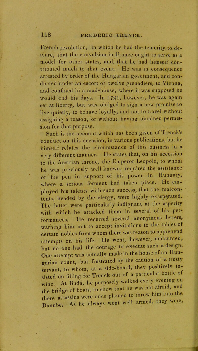 French revolution, in vphich he had the temerity to de- clare, that the convulsion in France ought to serve as a model for other states, and. that he had himseif con- tributed much to that event. He was in consequence arrested by order of tlie Hungarian goverment, and con- ducted under an escort of twelve grenadiers, to Vienna, and confined in a mad-house, where it was supposed he would end his days. In 1791, however, he was again set at liberty, but was obliged to sign a new promise to live quietly, to behave loyally, and not to travel without assigning a reason, or without having obtained permis- sion for that purpose. Such is the account which has been given of Trenck's conduct on this occasion, in various publications, but he himself relates the circumstance of this business in a very different manner. He states that, on his accession to the Austrian throne, the Emperor Leopold, to whom he was previously well known, required the assistance of his pen in support of his power in Hungary, where a serious ferment had taken place. He em- ployed his talents with such success, that the malcon- tents, headed by the clergy, were highly exasperated. The latter were particularly indignant at the asperity with which he attacked them in several of his per- formances. He received several anonymous letters, warning him not to accept invitations to the tables of certain nobles from whom there was reason to apprehend attempts on his life. He went, however, undaunted, but no one had the courage to execute such a design. One attempt was actually made in the house of an Hun- garian count, but frustrated by the caution of a trusty servant, to whom, at a side-board, they positively in- sisted on filling for Trenck out of a particular bottle ot v^ine. At Buda, he purposely walked every evening on the bridge of boats, to show that he was not afraid, and Ihere asfassins were once planted to throw him into the Danube. As he always went well armed, they we.e, 1