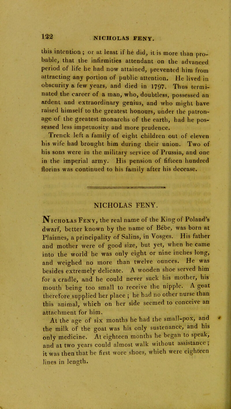 this intention ; or at least if he did, it is more than pro- bable, that the infirmities attendant on the advanced period of life he had now attained, prevented him from attracting any portion of public attention. He lived in obscurity a few years, and died in 1797. Thus termi- nated the career of a man, who, doubtless, possessed an ardent and extraordinary genius, and who might have raised himself to the greatest honours, under the patron- age of the greatest monarchs of the earth, had he pos- sessed less impetuosity and more prudence. Trenck left a family of eight children out of eleven his wife had brought him during their union. Two of his sons were in the military service of Prussia, and one in the imperial army. His pension of fifteen hundred florins was continued to his family after his decease. NICHOLAS FENY. N^icHOLAs Feny, the real name of the King of Poland's dwarf, better known by the name of Bebe, was born at Plaisnes, a principality of Salins, in Vosges. His father and mother were of good size, but yet, when he came into the world he was only eight or nine inches long, and weighed no more than twelve ounces. He was besides extremely delicate. A wooden shoe served him for a cradle, and he could never suck his mother, his mouth being too small to receive the nipple. A goat therefore supplied her place ; he had no other nurse than this animal, which on her side seemed to conceive an attachment for him. At the age of six months he had the small-pox, and the milk of the goat was his only sustenance, and his only medicine. At eighteen months he began to speak, and at two years could almost walk without assistance; it was then that he first wore shoes, which were eighteen lines in length.