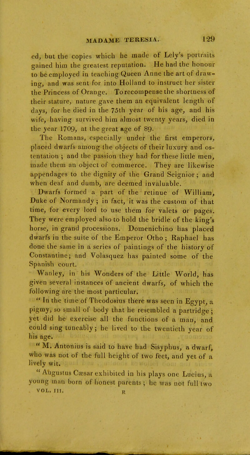 ed, but the copies which he made of Lely's portraits gained him the greatest reputation. He had the honour to be employed in teaching Queen Anne the art of draw- ing, and was sent for into Holland to instruct her sister the Princess of Orange. To recompense the shortness of their stature, nature gave them an equivalent length of days, for he died in the 75th year of his age, and his wife, having survived him almost twenty years, died in the year 1709, at the great age of 89- The Romans, especially under the first emperors, placed dwarfs among the objects of their luxury and os- tentation ; and the passion they had for these little men, made them an object of commerce. They are likewise appendages to the dignity of the Grand Seignior; and when deaf and dumb, Are deemed invaluable. Dwarfs formed a part of the retinue of William, Duke of Normandy; in fact, it was the custom of that time, for every lord to use them for valets or pages. They were employed also to hold the bridle of the king's horse, in grand processions. Domenichino has placed dwarfs in the suite of the Emperor Otho ; Raphael has done the same in a series of paintings of the history of Constantine; and Volasquez has painted some of the Spanish court. Wanley, in his Wonders of the Little World, has given several instances of ancient dwarfs, of which the following are the most particular.  In the time of Theodosius there was seen in Egypt, a pigmy, so small of body that he resembled a partridge; yet did he exercise all the functions of a man, and could sing tuneably; he lived to the twentieth year of his age.  M. Antonius is said to have had Sisyphus, a dwarf, who was not of the full height of two feet, and yet of a lively wit.  Augustus Cajsar exhibited in his plays one Lucius, a young man born of honest parents; he was not full two VOL. III. R