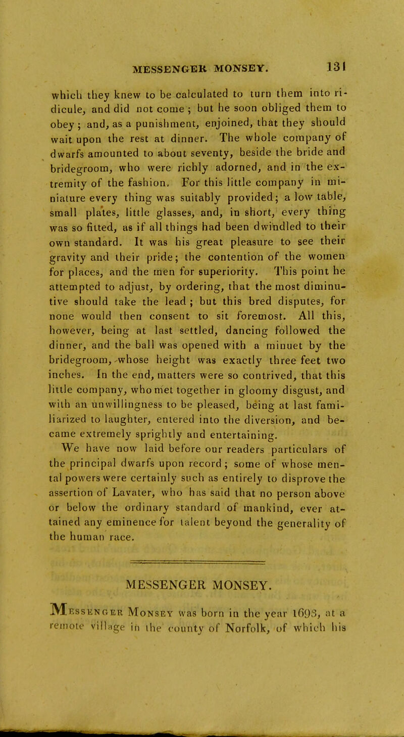 which they knew to be calculated to turn them into ri- dicule, and did not come ; but he soon obliged them to obey ; and, as a punishment, enjoined, that they should wait upon the rest at dinner. The whole company of dwarfs amounted to about seventy, beside the bride and bridegroom, who were richly adorned, and in the ex- tremity of the fashion. For this little company in mi- niature every thing was suitably provided; a low table, small plates, little glasses, and, in short, every thing was so fitted, as if all things had been dwindled to their own standard. It was his great pleasure to see their gravity and their pride; the contention of the women for places, and the men for superiority. This point he attempted to adjust, by ordering, that the most diminu- tive should take the lead ; but this bred disputes, for none would then consent to sit foremost. All this, however, being at last settled, dancing followed the dinner, and the ball was opened with a minuet by the bridegroom,-whose height was exactly three feet two inches. In the end, matters were so contrived, that this little company, who met together in gloomy disgust, and with an unwillingness to be pleased, being at last fami- liarized to laughter, entered into the diversion, and be- came extremely sprightly and entertaining. We have now laid before our readers particulars of the principal dwarfs upon record; some of whose men- tal powers were certainly such as entirely to disprove the assertion of Lavater, who has said that no person above or below the ordinary standard of mankind, ever at- tained any eminence for talent beyond the generality of the human race. MESSENGER MONSEY. Messenger Monsey was born in the year l693, at a remote village in ihe county of Norfolk, of which his