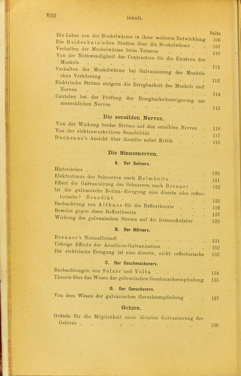 Inhalt. Seite 106 107 110 III 112 114 115 116 117 118 Die Lehre von der Muskelwiume in ihrer weiteren Entwicklung Die Heiden hain'schen Studien über die M.iskelwärme Verhalten der Muskelwärme beim Tetanus Von der Nothwendigkeit der Contraction für die Existenz des Muskels .... Verhalten der Muskelwärme bei Galvanisirung des Muskels ohne Verkürzung Elektrische Ströme steigern die Erregbarkeit des Muskels und JMerven Cautelen bei der Prüfung der Err'egba'rkeitssteigerung am menschlichen Nerven . . o e Die sensiblen Nerven. Von der Wirkung beider Ströme auf den sensiblen Nerven Von der elektromuskulären Sensibilität Duchenne's Ansicht über dieselbe nebst Kritik Die Sinnesnerven. A. Der Sehnerv. Historisches .... Elektrotonus des Sehnerven nach Helmholtz Eflect der Galvanisirung des Sehnerven nach Brenner Ist die galvanische Retina-Erregung eine direete oder reflec- torische? Benedikt Beobachtung von Althaus für die Reflextheorie '. Beweise gegen diese Reflextheorie Wirkung des galvanischen Stroms auf die Irismuskulatur B. Der Hörnerv. Brenner's Normalformel .... Uebrige Efifecte der Acusticus-Galvanisation Die elektrische Erregung ist eine direete, nicht reflectorische 133 C. Der Geschmacksnerv. Beobachtungen von Sulzer und Volta Theorie über das Wesen der galvanischen Geschmacksempfindimg 135 D. Der Geruchsnerv. Von dem Wesen der galvanischen Geruchsempfindung . . 137 Gehirn. Gründe für die Möglichkeit einer directen Galvanisirung des Gehirns ... .... 133 120 121 122 125 126 127 129 131 132 134