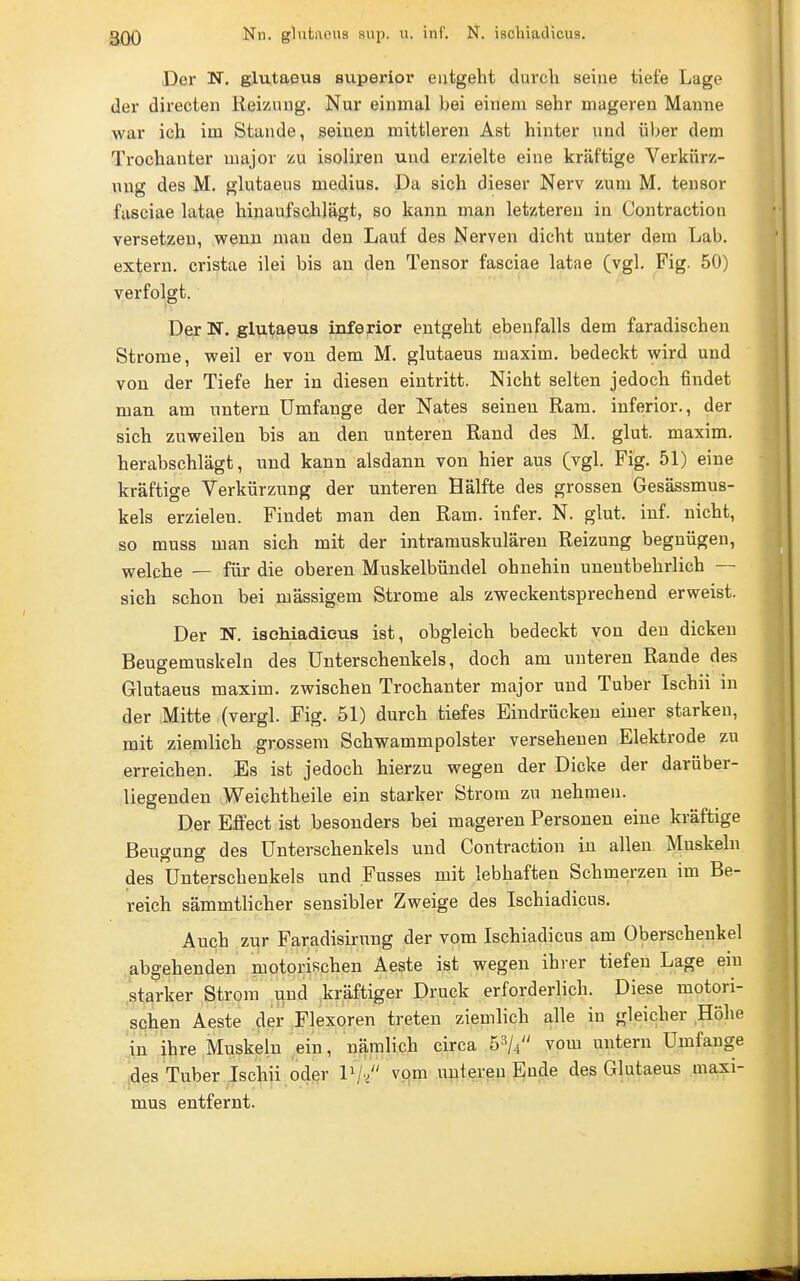 Der N. glutaeus supex'ior entgeht durcli seine tiefe Lage der directen Reizimg. Nur einmal bei einem sehr mageren Manne war ich im Stande, seinen mittleren Ast hinter und über dena Trochanter major zu isoliren und erzielte eine kräftige Verkürz- ung des M. glutaeus medius. Da sich dieser Nerv zum M. tensor fasciae latae hinaufsclilägt, so kann man letzteren in Contraction versetzen, wenn man den Lauf des Nerven dicht unter dem Lab. extern, cristae ilei bis an den Tensor fasciae latae (vgl. Fig. 50) verfolgt. Der N. glutaeus inferior entgeht ebenfalls dem faradischen Strome, weil er von dem M. glutaeus maxim. bedeckt wird und von der Tiefe her in diesen eintritt. Nicht selten jedoch findet man am untern Umfange der Nates seineu Ram. inferior., der sich zuweilen bis an den unteren Rand des M. glut. maxim. herabschlägt, und kann alsdann von hier aus (vgl. Fig. 51) eine kräftige Verkürzung der unteren Hälfte des grossen Gesässmus- kels erzielen. Findet man den Ram. infer. N. glut. inf. nicht, so muss man sich mit der intramuskulären Reizung begnügen, welche — für die oberen Muskelbündel ohnehin unentbehrlich — sich schon bei massigem Strome als zweckentsprechend erweist. Der N. isohiadieus ist, obgleich bedeckt von den dicken Beugemuskeln des Unterschenkels, doch am unteren Rande des Glutaeus maxim. zwischen Trochanter major und Tuber Ischii in der .Mitte (vergl. Fig. 51) durch tiefes Eindrücken einer starken, mit ziemlich grossem Schwammpolster versehenen Elektrode zu erreichen. Es ist jedoch hierzu wegen der Dicke der darüber- liegenden Weichtheile ein starker Strom zu nehmen. Der Effect ist besonders bei mageren Personen eine ki-äftige Beugung des Unterschenkels und Contraction in allen Muskeln des Unterschenkels und Fusses mit lebhaften Schmerzen im Be- reich sämmtlicher sensibler Zweige des Ischiadicus, Auch zur Faradisirung der vom Ischiadicus am Oberschenkel abgehenden motorischen Aeste ist wegen ihrer tiefen Lage em starker Strom und kräftiger Druck erforderlich. Diese motori- schen Aeste der Flexoren treten ziemlich alle in gleicher Höhe in ihre Muskeln ein, nämlich circa b^U vom untern Umfange des Tuber Ischii oder IV/' vpm imtereu Ende des Glutaeus maxi- mus entfernt.