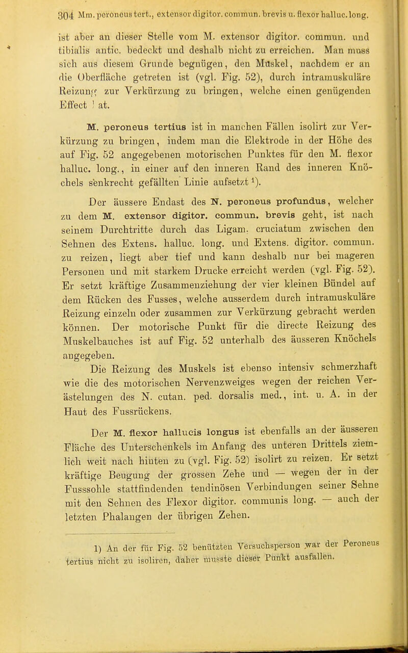 ist aber an dieser Stelle vom M. extensor digitor. commun. und tibialis antic. bedeckt und deshalb nicht zu erreichen. Man muss sich aus diesem Grunde begnügen, den Müskel, nachdem er an die Überfläche getreten ist (vgl. Fig. 52), durch intramuskuläre Reizunff zur Verkürzung zu bringen, welche einen genügenden Eflect 1 at. M. peroneus tertius ist in manchen Fällen isolirt zur Ver- kürzung zu bringen, indem man die Elektrode in der Höhe des auf Fig. 52 angegebenen motorischen Punktes für den M. flexor halluc. long., in einer auf den inneren Rand des inneren Knö- chels senkrecht gefällten Linie aufsetzt ^). Der äussere Endast des N. peroneus profundus, welcher zu dem M. extensor digitor. commun. brevis geht, ist nach seinem Durchtritte durch das Ligam. cruciatum zwischen den Sehnen des Extens. halluc. long, und Extens. digitor. commun. zu reizen, liegt aber tief und kann deshalb nur bei mageren Personen und mit starkem Drucke erreicht werden (vgl. Fig. 52). Er setzt kräftige Zusammeuziehung der vier kleinen Bündel auf dem Rücken des Fusses, welche ausserdem durch intramuskuläre Reizung einzeln oder zusammen zur Verkürzung gebracht werden können. Der motorische Punkt für die directe Reizung des Muskelbauches ist auf Fig. 52 unterhalb des äusseren Knöchels angegeben. Die Reizung des Muskels ist ebenso intensiv schmerzhaft wie die des motorischen Nervenzweiges wegen der reichen Ver- ästelungen des N. cutan. ped. dorsalis med., int. u. A. m der Haut des Fussrückens. Der M. flexor hallucis longus ist ebenfalls an der äusseren Fläche des Unterschenkels im Anfang des unteren Drittels ziem- lich weit nach hinten zu (vgl. Fig. 52) isolirt zu reizen. Er setzt kräftige Beugung der grossen Zehe und — wegen der in der Fusssohle stattfindenden tendinösen Verbindungen seiner Sehne mit den Sehneu des Flexor digitor. communis long. — auch der letzten Phalangen der übrigen Zehen. 1) An der für Fig. 52 benutzten Versuchsperson ,war der Peroneus tertins nicht zu isoliren, daher mnsste dieser Punkt ausfallen.