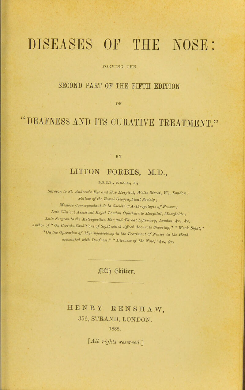 DISEASES OF THE NOSE: FORMING THE SECOND PART OF THE FIFTH EDITION OF DEAFNESS AND ITS CURATIVE TREATMENT. BY LITTON FOEBES, M.D., I..B.C.P., P.B.C.S., E., Surgeon to St. Andrew's JEi/e and Ear Sospital, Wells Street, W., London ; Fellow of the Hoyal Geographical Society ; Membre Coi-respondant de la Socieie d'Anthropologic of France; Late Clinical Assistant Hoyal London Ophthalmic Sospital, Moorfields; Lute Surgeon to the Metropolitan Ear and Throat Infirmary, London, 4-c., ^c. Author of Oh Cc-iain Conditions of Sight which Affect Accurate Shooting,  Weak Sight,'  On the Operation of Myringodectomy in the Treatment of Noises in the Mead associated with Deafness, Diseases of the Nose, 4-0., 4-0. HENRY RENSHAW, 366, STRAND, LONDON. 1888. lAll rights reserved.']