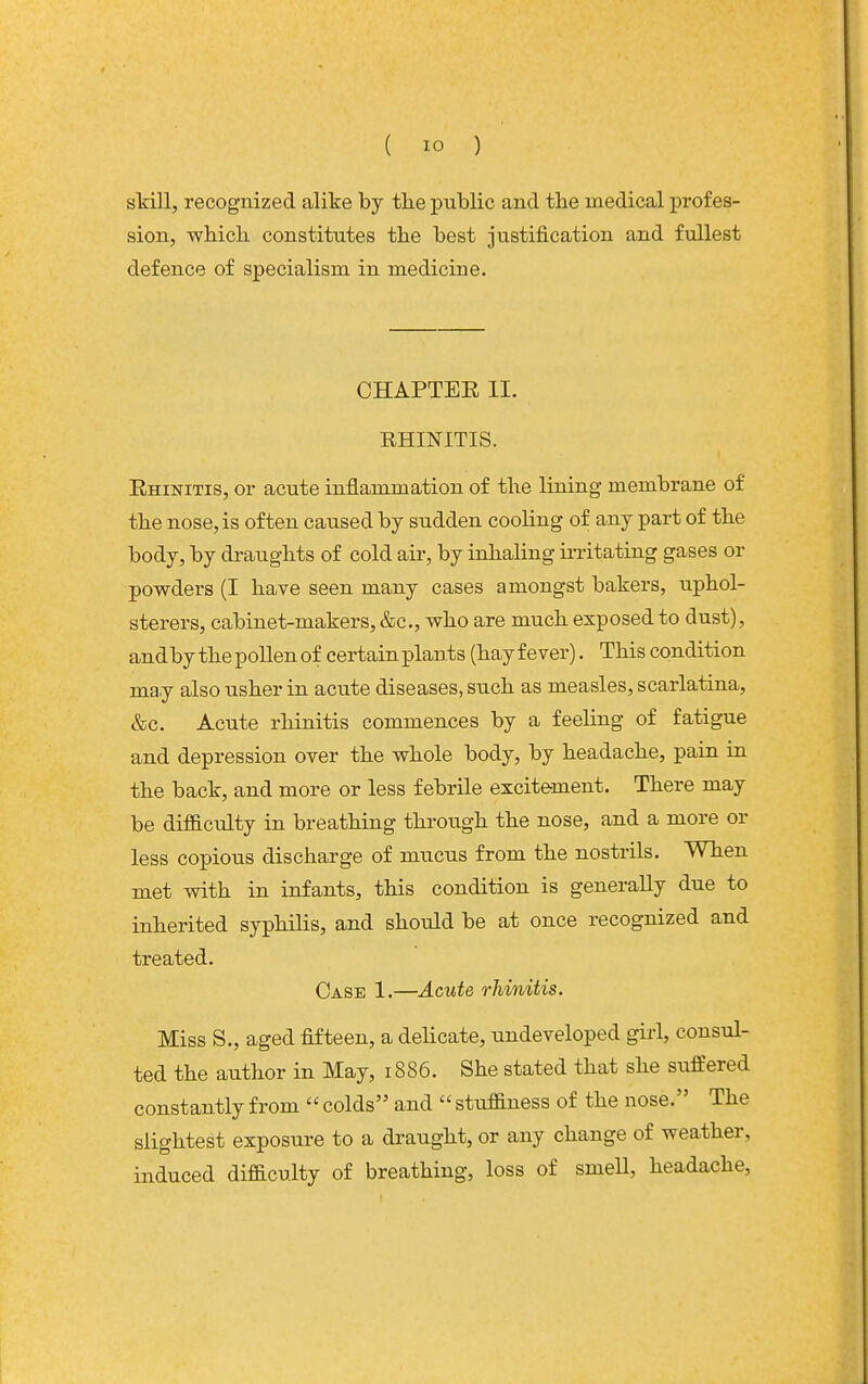skill, recognized alike by the public and tbe medical profes- sion, whicli constitutes the best justification and fullest defence of specialism in medicine. CHAPTEE II. RHINITIS. Rhinitis, or acute inflammation of the lining membrane of the nose, is often caused by sudden cooling of any part of the body, by draughts of cold air, by inlialing irritating gases or powders (I have seen many cases amongst bakers, uphol- sterers, cabinet-makers, &c., who are much exposed to dust), andby the pollen of certain plants (hay fever). This condition may also usher in acute diseases, such as measles, scarlatina, &c. Acute rhinitis commences by a feehng of fatigue and depression over the whole body, by headache, pain in the back, and more or less febrile excitement. There may be difB.culty in breathing through the nose, and a more or less copious discharge of mucus from the nostrils. When met with in infants, this condition is generally due to inherited syphilis, and should be at once recognized and treated. Case 1.—Acute rhinitis. Miss S., aged fifteen, a delicate, undeveloped girl, consul- ted the author in May, 1886. She stated that she suffered constantly from colds and stuffiness of the nose. The slightest exposure to a draught, or any change of weather, induced difficulty of breathing, loss of smell, headache,