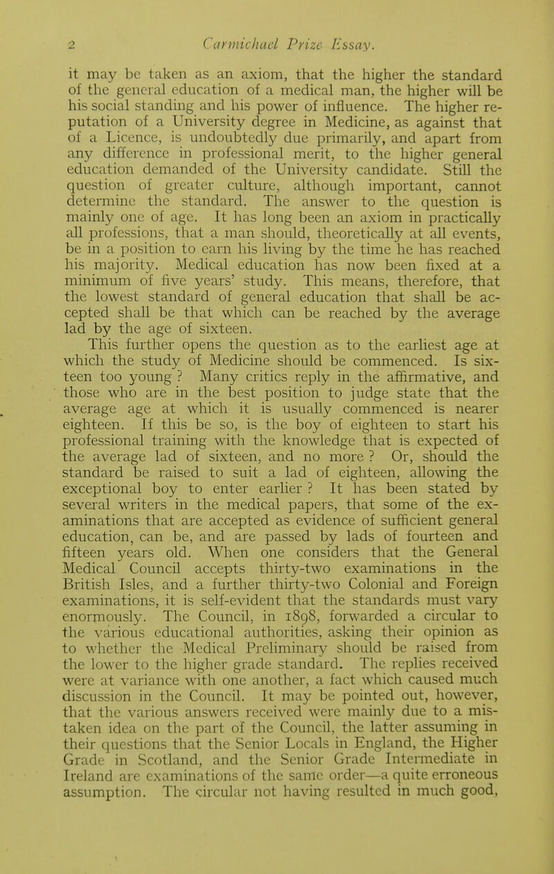 it may be taken as an axiom, that the higher the standard of the general education of a medical man, the higher will be his social standing and his power of influence. The higher re- putation of a University degree in Medicine, as against that of a Licence, is undoubtedly due primarily, and apart from any difference in professional merit, to the higher general education demanded of the University candidate. Still the question of greater culture, although important, cannot determine the standard. The answer to the question is mainly one of age. It has long been an axiom in practically all professions, that a man should, theoretically at all events, be in a position to earn his living by the time he has reached his majority. Medical education has now been fixed at a minimum of five years' study. This means, therefore, that the lowest standard of general education that shall be ac- cepted shall be that which can be reached by the average lad by the age of sixteen. This further opens the question as to the earliest age at which the study of Medicine should be commenced. Is six- teen too young ? Many critics reply in the affirmative, and those who are in the best position to judge state that the average age at which it is usually commenced is nearer eighteen. If this be so, is the boy of eighteen to start his professional training with the knowledge that is expected of the average lad of sixteen, and no more ? Or, should the standard be raised to suit a lad of eighteen, allowing the exceptional boy to enter earlier ? It has been stated by several writers in the medical papers, that some of the ex- aminations that are accepted as evidence of sufficient general education, can be, and are passed by lads of fourteen and fifteen years old. When one considers that the General Medical Council accepts thirty-two examinations in the British Isles, and a further thirty-two Colonial and Foreign examinations, it is self-evident that the standards must vary enormously. The Council, in 1898, forwarded a circular to the various educational authorities, asking their opinion as to whether the Medical Preliminary should be raised from the lower to the higher grade standard. The replies received were at variance with one another, a fact which caused much discussion in the Council. It may be pointed out, however, that the various answers received were mainly due to a mis- taken idea on the part of the Council, the latter assuming in their questions that the Senior Locals in England, the Higher Grade in Scotland, and the Senior Grade Intermediate in Ireland are examinations of the same order—a quite erroneous assumption. The circular not having resulted in much good,