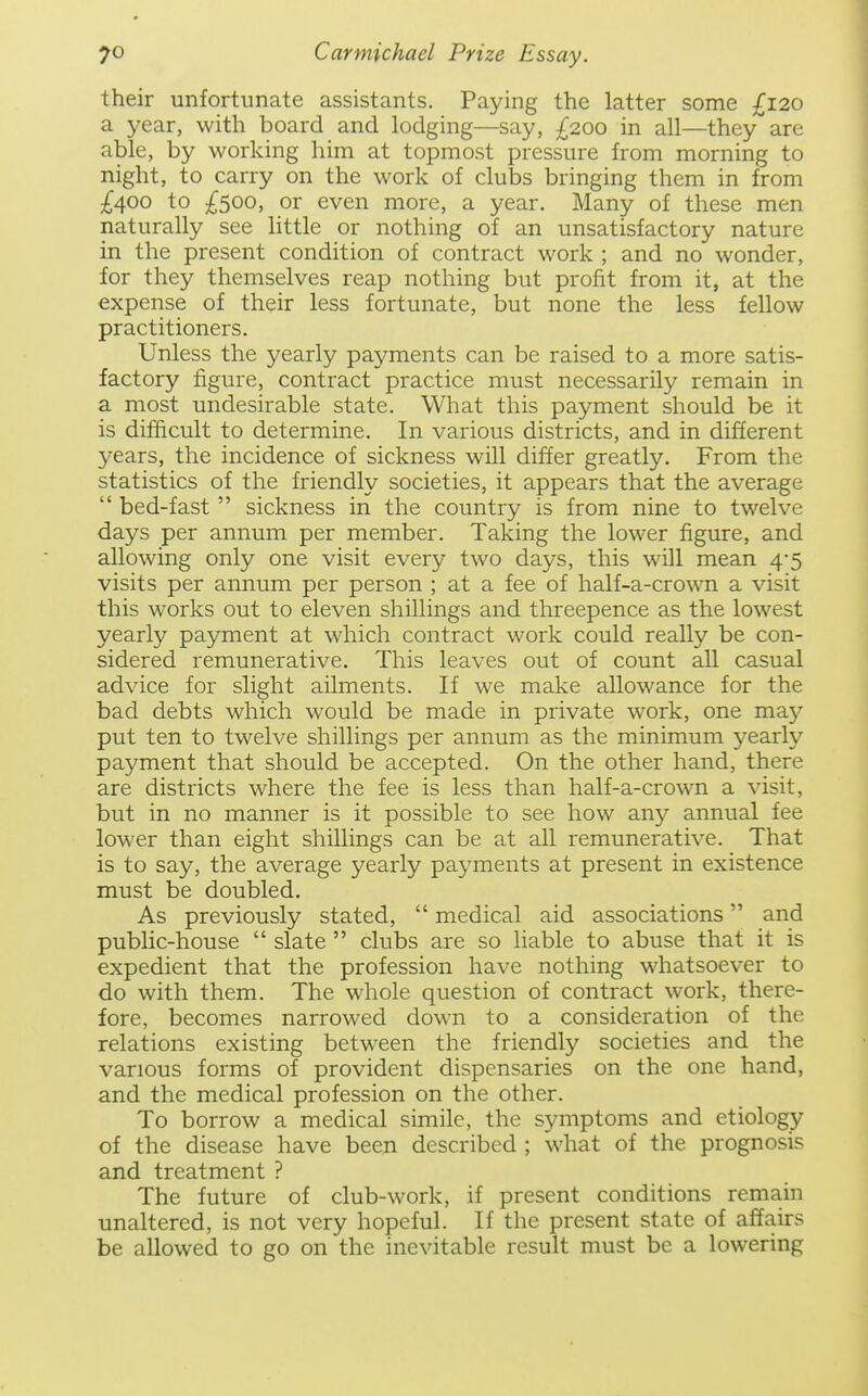 their unfortunate assistants. Paying the latter some £120 a year, with board and lodging—say, £200 in all—they are able, by working him at topmost pressure from morning to night, to carry on the work of clubs bringing them in from ;^400 to ;^5oo, or even more, a year. Many of these men naturally see little or nothing of an unsatisfactory nature in the present condition of contract work ; and no wonder, for they themselves reap nothing but profit from it, at the expense of their less fortunate, but none the less fellow practitioners. Unless the yearly payments can be raised to a more satis- factory figure, contract practice must necessarily remain in a most undesirable state. What this payment should be it is difficult to determine. In various districts, and in different years, the incidence of sickness will differ greatly. From the statistics of the friendly societies, it appears that the average  bed-fast  sickness in the country is from nine to twelve days per annum per member. Taking the lower figure, and allowing only one visit every two days, this will mean 4*5 visits per annum per person ; at a fee of half-a-crown a visit this works out to eleven shillings and threepence as the lowest yearly payment at which contract work could really be con- sidered remunerative. This leaves out of count all casual advice for slight ailments. If we make allowance for the bad debts which would be made in private work, one may put ten to twelve shillings per annum as the minimum yearly payment that should be accepted. On the other hand, there are districts where the fee is less than half-a-crown a visit, but in no manner is it possible to see how any annual fee lower than eight shillings can be at all remunerative. That is to say, the average yearly payments at present in existence must be doubled. As previously stated,  medical aid associations and public-house  slate  clubs are so liable to abuse that it is expedient that the profession have nothing whatsoever to do with them. The whole question of contract work, there- fore, becomes narrowed down to a consideration of the relations existing between the friendly societies and the various forms of provident dispensaries on the one hand, and the medical profession on the other. To borrow a medical simile, the symptoms and etiology of the disease have been described ; what of the prognosis and treatment ? The future of club-work, if present conditions remain unaltered, is not very hopeful. If the present state of affairs be allowed to go on the inevitable result must be a lowering