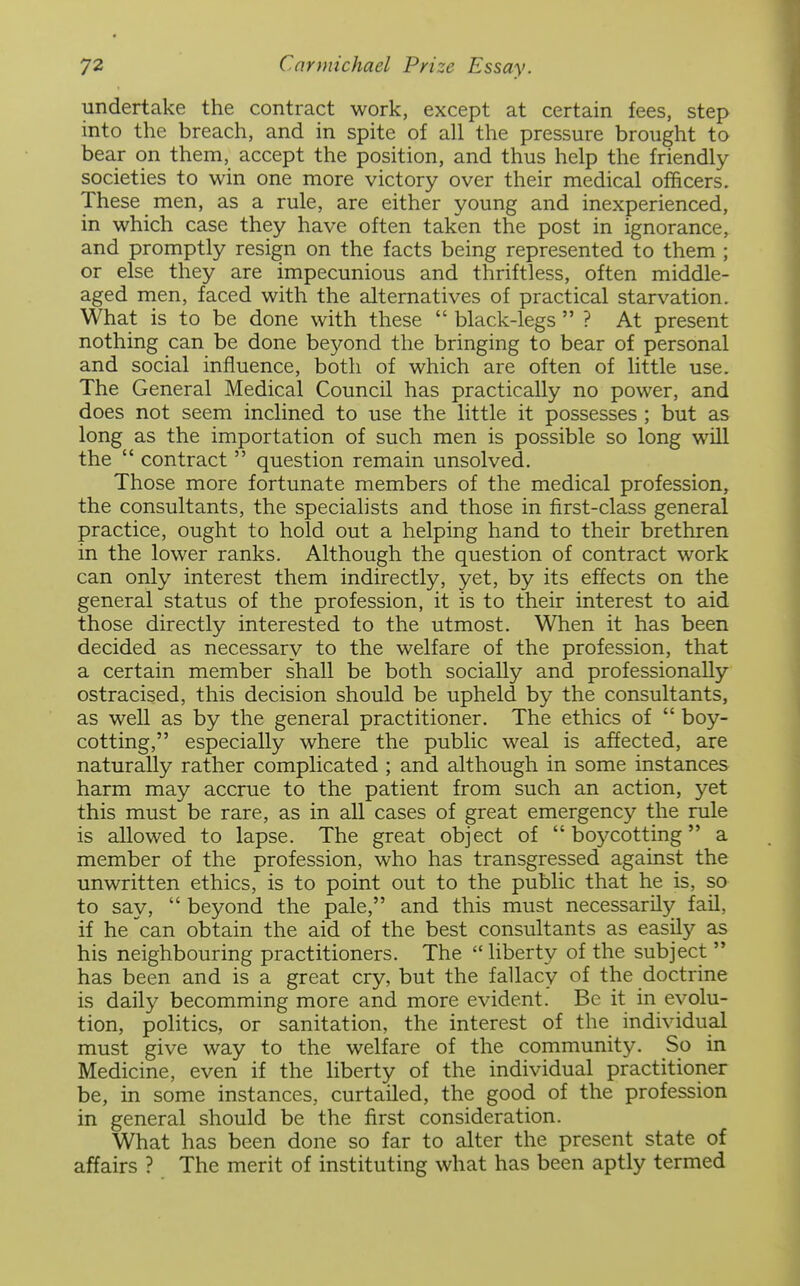 undertake the contract work, except at certain fees, step into the breach, and in spite of all the pressure brought to bear on them, accept the position, and thus help the friendly societies to win one more victory over their medical officers. These men, as a rule, are either young and inexperienced, in which case they have often taken the post in ignorance, and promptly resign on the facts being represented to them ; or else they are impecunious and thriftless, often middle- aged men, faced with the alternatives of practical starvation. What is to be done with these  black-legs  ? At present nothing can be done beyond the bringing to bear of personal and social influence, both of which are often of little use. The General Medical Council has practically no power, and does not seem inclined to use the little it possesses ; but as long as the importation of such men is possible so long will the  contract  question remain unsolved. Those more fortunate members of the medical profession, the consultants, the specialists and those in first-class general practice, ought to hold out a helping hand to their brethren in the lower ranks. Although the question of contract work can only interest them indirectly, yet, by its effects on the general status of the profession, it is to their interest to aid those directly interested to the utmost. When it has been decided as necessary to the welfare of the profession, that a certain member shall be both socially and professionally ostracised, this decision should be upheld by the consultants, as well as by the general practitioner. The ethics of  boy- cotting, especially where the public weal is affected, are naturally rather complicated ; and although in some instances harm may accrue to the patient from such an action, yet this must be rare, as in all cases of great emergency the rule is allowed to lapse. The great object of boycotting a member of the profession, who has transgressed against the unwritten ethics, is to point out to the public that he is, so to say,  beyond the pale, and this must necessarily fail, if he can obtain the aid of the best consultants as easily as his neighbouring practitioners. The liberty of the subject  has been and is a great cry, but the fallacy of the doctrine is daily becomming more and more evident. Be it in evolu- tion, politics, or sanitation, the interest of the individual must give way to the welfare of the community. So in Medicine, even if the liberty of the individual practitioner be, in some instances, curtailed, the good of the profession in general should be the first consideration. What has been done so far to alter the present state of affairs ? The merit of instituting what has been aptly termed