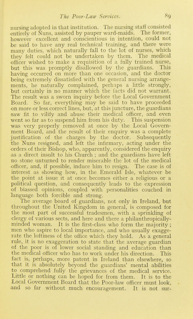 nursing adopted in that institution. The nursing staff consisted ■entirely of Nuns, assisted by pauper ward-maids. The former, however excellent and conscientious in intention, could not be said to have any real technical training, and there were many duties, which naturally fall to the lot of nurses, which they felt could not be undertaken by them. The medical officer wished to make a requisition of a fully trained nurse, but this was promptly disallowed by the guardians. This having occurred on more than one occasion, and the doctor being extremely dissatisfied with the general nursing arrange- ments, he naturally complained, perhaps a little strongly, but certainly in no manner which the facts did not warrant. The result was a sworn inquiry before the Local Government Board. So far, everything may be said to have proceeded ■on more or less correct lines, but, at this juncture, the guardians •saw fit to vilify and abuse their medical officer, and even went so far as to suspend him from his duty. This suspension was very properly removed at once by the Local Govern- ment Board, and the result of their enquiry was a complete justification of the charges by the doctor. Subsequently the Nuns resigned, and left the infirmary, acting under the •orders of their Bishop, who, apparently, considered the enquiry as a direct insult to his Church ; and the guardians have left no stone unturned to render miserable the lot of the medical •officer, and, if possible, induce him to resign. The case is of interest as showing how, in the Emerald Isle, whatever be the point at issue it at once becomes either a religious or a political question, and consequently leads to the expression of biassed opinions, coupled with personalities couched in language both forcible and strong. The average board of guardians, not only in Ireland, but throughout the United Kingdom in general, is composed for the most part of successful tradesmen, with a sprinkling of •clergy of various sects, and here and there a philanthropically- minded woman. It is the first-class who form the majority ; men who aspire to local importance, and who usually exagge- rate the loftiness of the ofiice which they hold. As a general rule, it is no exaggeration to state that the average guardian of the poor is of lower social standing and education than •the medical officer who has to work under his direction. This fact is, perhaps, more patent in Ireland than elsewhere, so that it is absolutely beyond the guardians' mental abihties to comprehend fully the grievances of the medical service. Little or nothing can be hoped for from them. It is to the Local Government Board that the Poor-law ofiicer must look, - land so far without much encouragement. It is not sur-