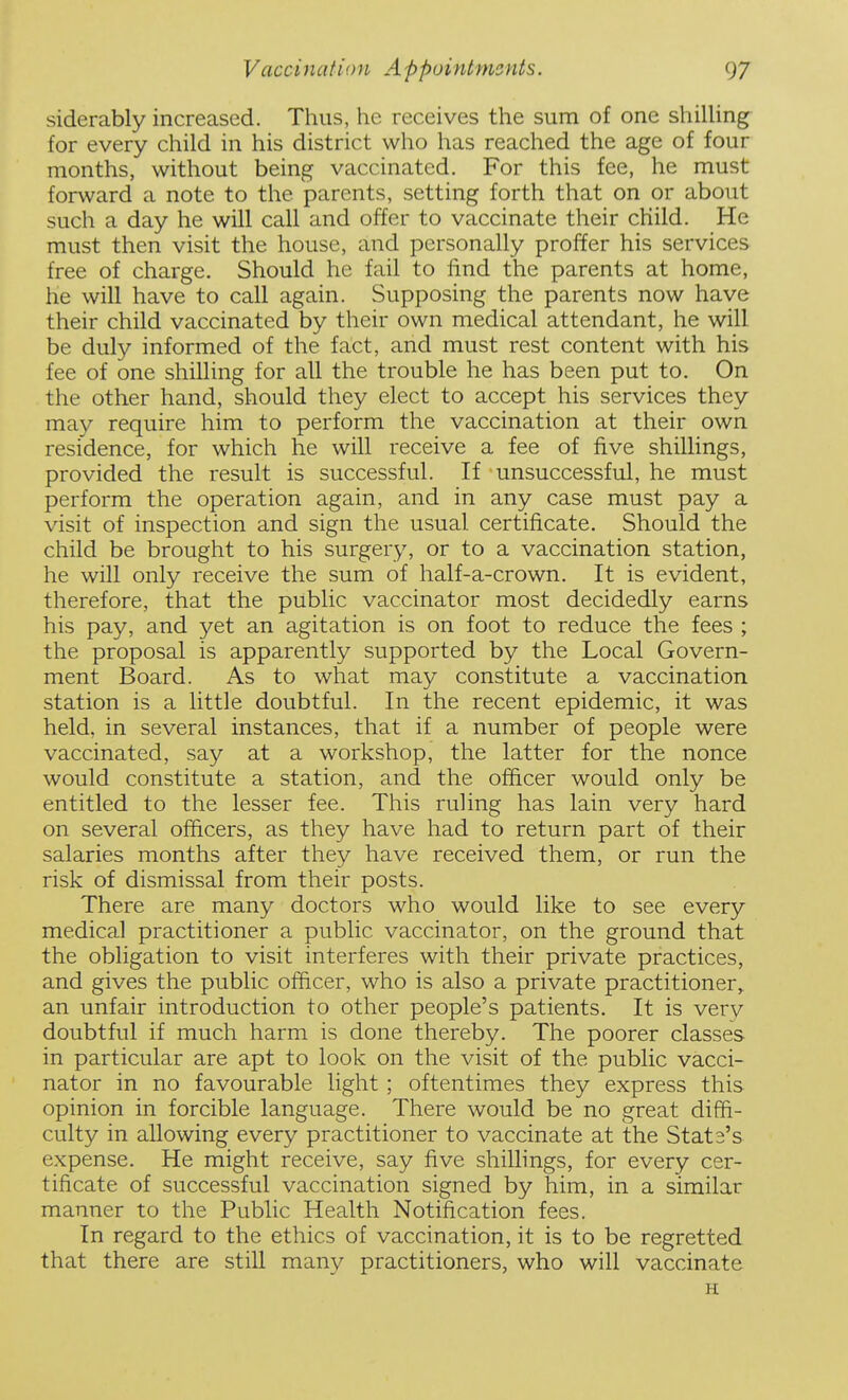 siderably increased. Thus, he receives the sum of one shilUng for every child in his district who has reached the age of four months, without being vaccinated. For this fee, he must forward a note to tlie parents, setting forth that on or about such a day he will call and offer to vaccinate their child. He must then visit the house, and personally proffer his services free of charge. Should he fail to find the parents at home, he will have to call again. Supposing the parents now have their child vaccinated by their own medical attendant, he will be duly informed of the fact, and must rest content with his fee of one shilling for all the trouble he has been put to. On the other hand, should they elect to accept his services they may require him to perform the vaccination at their own residence, for which he will receive a fee of five shillings, provided the result is successful. If unsuccessful, he must perform the operation again, and in any case must pay a visit of inspection and sign the usual certificate. Should the child be brought to his surgery, or to a vaccination station, he will only receive the sum of half-a-crown. It is evident, therefore, that the public vaccinator most decidedly earns his pay, and yet an agitation is on foot to reduce the fees ; the proposal is apparently supported by the Local Govern- ment Board. As to what may constitute a vaccination station is a little doubtful. In the recent epidemic, it was held, in several instances, that if a number of people were vaccinated, say at a workshop, the latter for the nonce would constitute a station, and the officer would only be entitled to the lesser fee. This ruling has lain very hard on several officers, as they have had to return part of their salaries months after thev have received them, or run the risk of dismissal from their posts. There are many doctors who would like to see every medical practitioner a public vaccinator, on the ground that the obligation to visit interferes with their private practices, and gives the public officer, who is also a private practitioner, an unfair introduction to other people's patients. It is very doubtful if much harm is done thereby. The poorer classes in particular are apt to look on the visit of the public vacci- nator in no favourable light ; oftentimes they express this opinion in forcible language. There would be no great diffi- culty in allowing every practitioner to vaccinate at the State's expense. He might receive, say five shillings, for every cer- tificate of successful vaccination signed by him, in a similar manner to the Public Health Notification fees. In regard to the ethics of vaccination, it is to be regretted that there are still many practitioners, who will vaccinate H