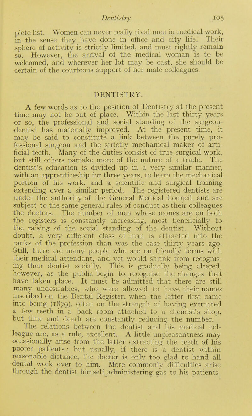 plete list. Women can never really rival men in medical work, in the sense they have done in office and city life. Their sphere of activity is strictly limited, and must rightly remain so. However, the arrival of the medical woman is to be welcomed, and wherever her lot may be cast, she should be certain of the courteous support of her male colleagues. DENTISTRY. A few words as to the position of Dentistry at the present time may not be out of place. Within the last thirty years or so, the professional and social standing of the surgeon- dentist has materially improved. At the present time, it may be said to constitute a link between the purely pro- fessional surgeon and the strictly mechanical maker of arti- ficial teeth. Many of the duties consist of true surgical work, but still others partake more of the nature of a trade. The dentist's education is divided up in a very similar manner, with an apprenticeship for three years, to learn the mechanical portion of his work, and a scientific and surgical training extending over a similar period. The registered dentists are under the authority of the General Medical Council, and are subject to the same general rules of conduct as their colleagues the doctors. The number of men whose names are on both the registers is constantly increasing, most beneficially to the raising of the social standing of the dentist. Without doubt, a very different class of man is attracted into the ranks of the profession than was the case thirty years ago. Still, there are many people who are on friendly terms with their medical attendant, and yet would shrink from recognis- ing their dentist socially. This is gradually being altered, however, as the public begin to recognise the changes that have taken place. It must be admitted that there are still many undesirables, who were allowed to have their names inscribed on the Dental Register, when the latter first came into being (1879), often on the strength of having extracted a few teeth in a back room attached to a chemist's shop, but time and death are constantly reducing the number. The relations between the dentist and his medical col- league are, as a rule, excellent. A little unpleasantness may occasionally arise from the latter extracting the teeth of his poorer patients ; but usually, if there is a dentist within reasonable distance, the doctor is only too glad to hand all dental work over to him. More commonly difficulties arise through the dentist himself_administering gas to his patients