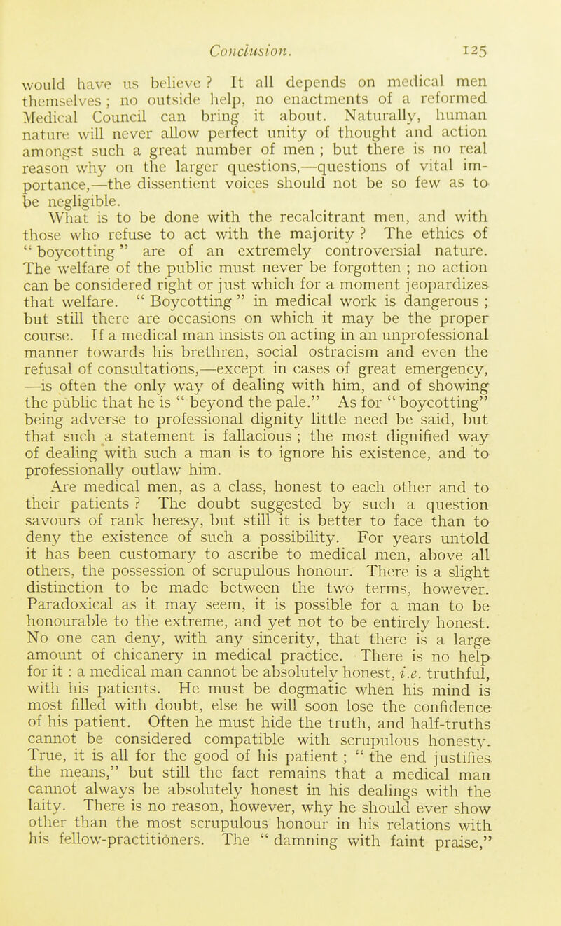 would have us believe ? It all depends on medical men themselves ; no outside help, no enactments of a reformed Medical Council can bring it about. Naturally, hurnan nature will never allow perfect unity of thought and action amongst such a great number of men ; but there is no real reason why on the larger questions,—questions of vital im- portance,—the dissentient voices should not be so few as to be negligible. What is to be done with the recalcitrant men, and with those who refuse to act with the majority ? The ethics of  boycotting are of an extremely controversial nature. The welfare of the public must never be forgotten ; no action can be considered right or just which for a moment jeopardizes that welfare.  Boycotting  in medical work is dangerous ; but still there are occasions on which it may be the proper course. If a medical man insists on acting in an unprofessional manner towards his brethren, social ostracism and even the refusal of consultations,—except in cases of great emergency, —is often the only way of dealing with him, and of showing the public that he is  beyond the pale. As for  boycotting being adverse to professional dignity little need be said, but that such a statement is fallacious ; the most dignified way of dealing with such a man is to ignore his existence, and to professionally outlaw him. Are medical men, as a class, honest to each other and to their patients ? The doubt suggested by such a question savours of rank heresy, but still it is better to face than to deny the existence of such a possibility. For years untold it has been customary to ascribe to medical men, above all others, the possession of scrupulous honour. There is a slight distinction to be made between the two terms, however. Paradoxical as it may seem, it is possible for a man to be honourable to the extreme, and yet not to be entirely honest. No one can deny, with any sincerity, that there is a large amount of chicanery in medical practice. There is no help for it : a medical man cannot be absolutely honest, i.e. truthful, with his patients. He must be dogmatic when his mind is most filled with doubt, else he will soon lose the confidence of his patient. Often he must hide the truth, and half-truths cannot be considered compatible with scrupulous honesty. True, it is all for the good of his patient ;  the end justifies, the means, but still the fact remains that a medical man cannot always be absolutely honest in his dealings with the laity. There is no reason, however, why he should ever show other than the most scrupulous honour in his relations with his fellow-practitioners. The  damning with faint praise,