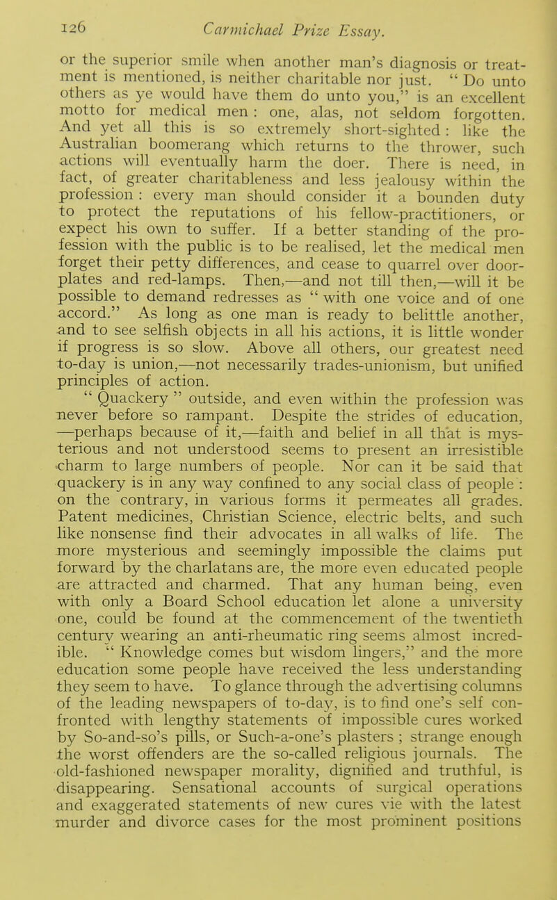 or the superior smile when another man's diagnosis or treat- ment is mentioned, is neither charitable nor just. Do unto others as ye would have them do unto you, is an excellent motto for medical men : one, alas, not seldom forgotten. And yet all this is so extremely short-sighted: like the Australian boomerang which returns to the thrower, such actions will eventually harm the doer. There is need, in fact, of greater charitableness and less jealousy within the profession : every man should consider it a bounden duty to protect the reputations of his fellow-practitioners, or expect his own to suffer. If a better standing of the pro- fession with the public is to be reahsed, let the medical men forget their petty differences, and cease to quarrel over door- plates and red-lamps. Then,—and not till then,—will it be possible to demand redresses as  with one voice and of one accord. As long as one man is ready to behttle another, and to see selfish objects in all his actions, it is little wonder if progress is so slow. Above all others, our greatest need to-day is union,—not necessarily trades-unionism, but unified principles of action.  Quackery  outside, and even within the profession was never before so rampant. Despite the strides of education, —perhaps because of it,—faith and belief in all that is mys- terious and not understood seems to present an irresistible charm to large numbers of people. Nor can it be said that quackery is in any way confined to any social class of people : on the contrary, in various forms it permeates all grades. Patent medicines, Christian Science, electric belts, and such like nonsense find their advocates in all walks of life. The more mysterious and seemingly impossible the claims put forward by the charlatans are, the more even educated people are attracted and charmed. That any human being, even with only a Board School education let alone a university one, could be found at the commencement of the twentieth century w^earing an anti-rheumatic ring seems almost incred- ible.  Knowledge comes but wisdom lingers, and the more education some people have received the less understanding they seem to have. To glance through the advertising columns of the leading newspapers of to-day, is to find one's self con- fronted with lengthy statements of impossible cures worked by So-and-so's pills, or Such-a-one's plasters ; strange enough the worst offenders are the so-called religious journals. The •old-fashioned newspaper morality, dignified and truthful, is disappearing. Sensational accounts of surgical operations and exaggerated statements of new cures vie with the latest murder and divorce cases for the most prominent positions