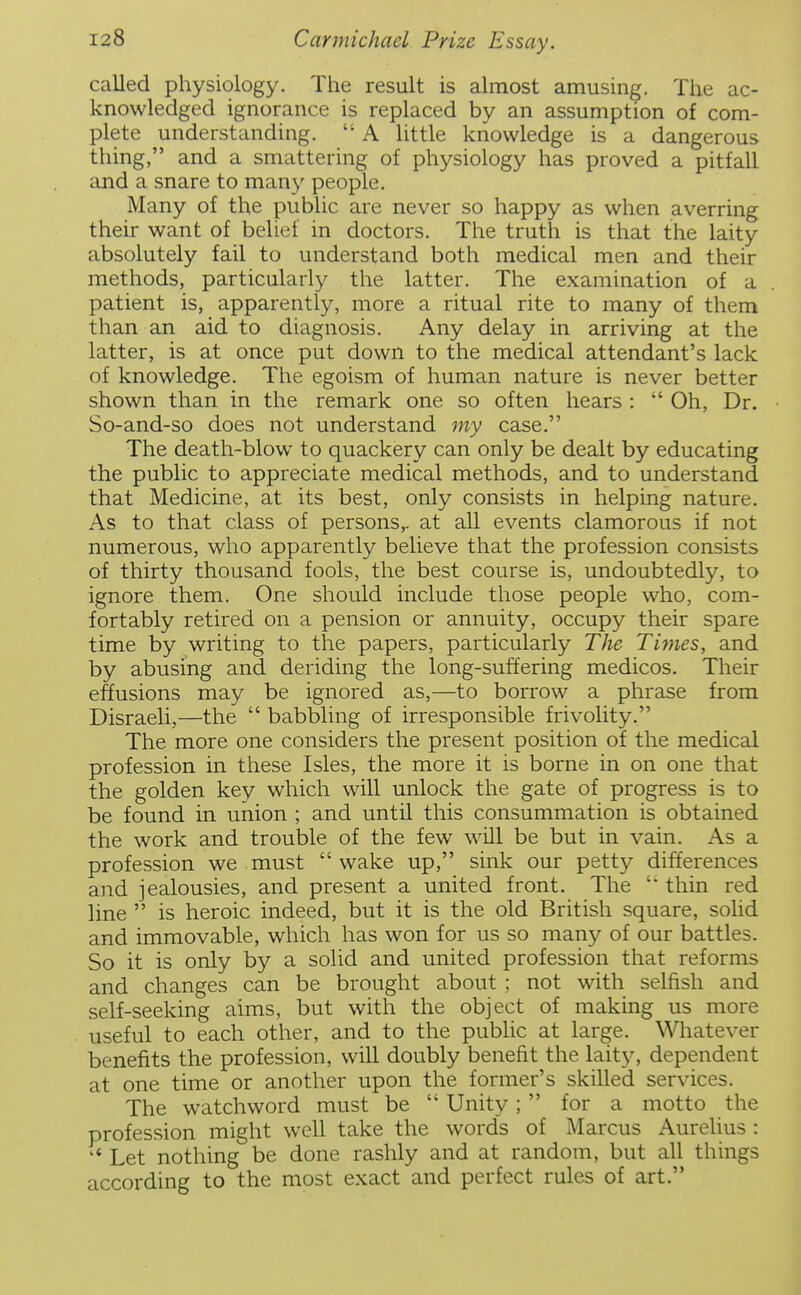 called physiology. The result is almost amusing. The ac- knowledged ignorance is replaced by an assumption of com- plete understanding,  A little knowledge is a dangerous thing, and a smattering of physiology has proved a pitfall and a snare to many people. Many of the public are never so happy as when averring their want of belief in doctors. The truth is that the laity absolutely fail to understand both medical men and their methods, particularly the latter. The examination of a patient is, apparently, more a ritual rite to many of them than an aid to diagnosis. Any delay in arriving at the latter, is at once put down to the medical attendant's lack of knowledge. The egoism of human nature is never better shown than in the remark one so often hears :  Oh, Dr. So-and-so does not understand my case. The death-blow to quackery can only be dealt by educating the public to appreciate medical methods, and to understand that Medicine, at its best, only consists in helping nature. As to that class of persons,, at all events clamorous if not numerous, who apparently believe that the profession consists of thirty thousand fools, the best course is, undoubtedly, to ignore them. One should include those people who, com- fortably retired on a pension or annuity, occupy their spare time by writing to the papers, particularly The Times, and by abusing and deriding the long-suffering medicos. Their effusions may be ignored as,—to borrow a phrase from Disraeli,—the  babbling of irresponsible frivolity. The more one considers the present position of the medical profession in these Isles, the more it is borne in on one that the golden key which will unlock the gate of progress is to be found in union ; and until this consummation is obtained the work and trouble of the few will be but in vain. As a profession we must wake up, sink our petty differences and jealousies, and present a united front. The  thin red line  is heroic indeed, but it is the old British square, solid and immovable, which has won for us so man}^ of our battles. So it is only by a solid and united profession that reforms and changes can be brought about ; not with selfish and self-seeking aims, but with the object of making us more useful to each other, and to the public at large. Whatever benefits the profession, will doubly benefit the laity, dependent at one time or another upon the former's skilled services. The watchword must be  Unity ;  for a motto the profession might well take the words of Marcus Aurelius :  Let nothing be done rashly and at random, but all things according to the most exact and perfect rules of art.