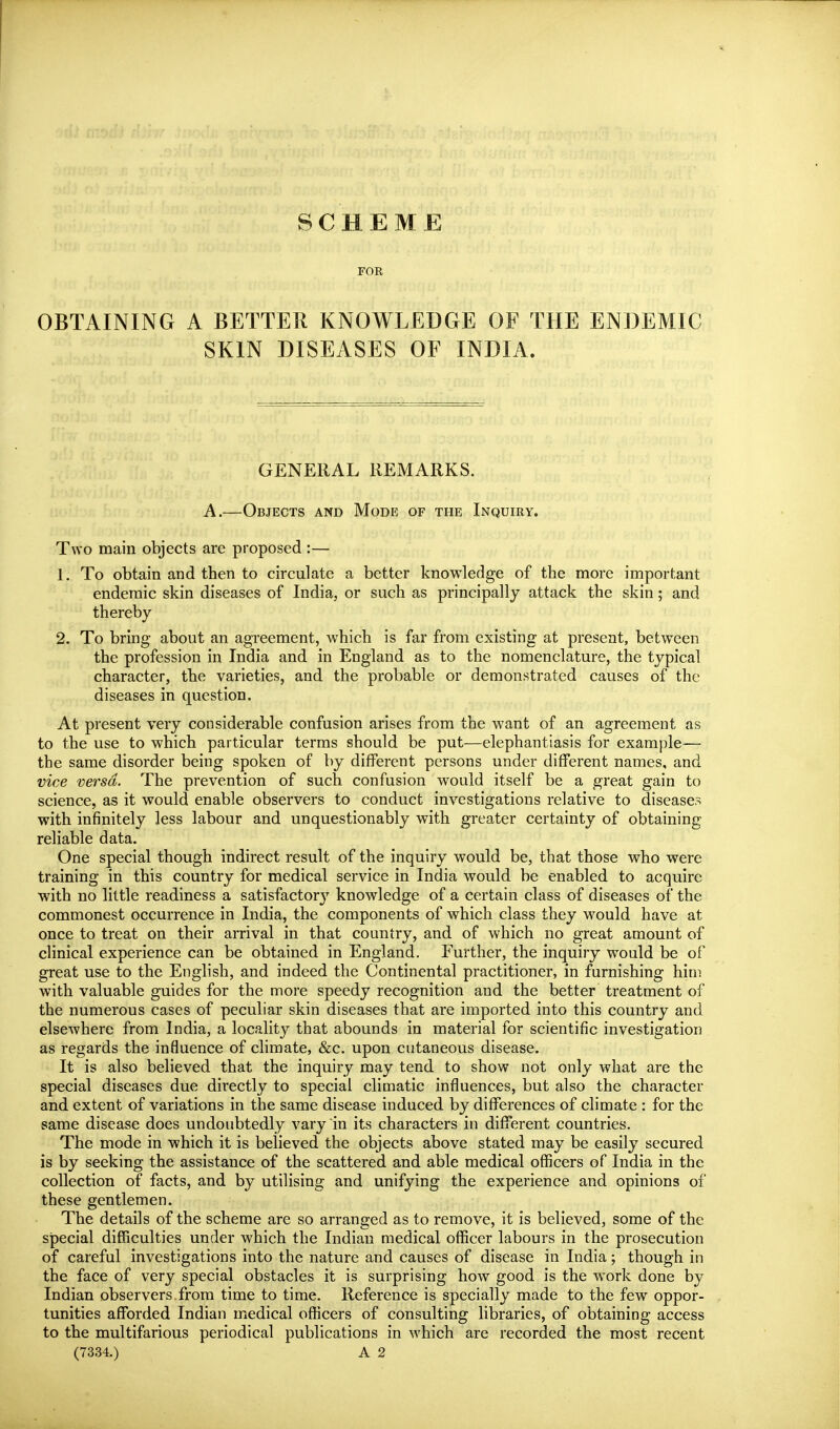 SCHEME FOR OBTAINING A BETTER KNOWLEDGE OF THE ENDEMIC SKIN DISEASES OF INDIA. GENERAL REMARKS. A.—Objects and Mode of the Inquiry. Two main objects are proposed :— 1. To obtain and then to circulate a better knowledge of the more important endemic skin diseases of India, or such as principally attack the skin; and thereby 2. To bring about an agreement, which is far from existing at present, between the profession in India and in England as to the nomenclature, the typical character, the varieties, and the probable or demonstrated causes of the diseases in question. At present very considerable confusion arises from the want of an agreement as to the use to which particular terms should be put—elephantiasis for example— the same disorder being spoken of by different persons under different names, and vice versa. The prevention of such confusion would itself be a great gain to science, as it would enable observers to conduct investigations relative to diseases with infinitely less labour and unquestionably with greater certainty of obtaining reliable data. One special though indirect result of the inquiry would be, that those who were training in this country for medical service in India would be enabled to acquire with no little readiness a satisfactory knowledge of a certain class of diseases of the commonest occurrence in India, the components of which class they would have at once to treat on their arrival in that country, and of which no great amount of clinical experience can be obtained in England. Further, the inquiry would be of great use to the English, and indeed the Continental practitioner, in furnishing him with valuable guides for the more speedy recognition and the better treatment of the numerous cases of peculiar skin diseases that are imported into this country and elsewhere from India, a locality that abounds in material for scientific investigation as regards the influence of climate, &c. upon cutaneous disease. It is also believed that the inquiry may tend to show not only what are the special diseases due directly to special climatic influences, but also the character and extent of variations in the same disease induced by differences of climate : for the same disease does undoubtedly vary in its characters in different countries. The mode in which it is believed the objects above stated may be easily secured is by seeking the assistance of the scattered and able medical officers of India in the collection of facts, and by utilising and unifying the experience and opinions of these gentlemen. The details of the scheme are so arranged as to remove, it is believed, some of the special difficulties under which the Indian medical officer labours in the prosecution of careful investigations into the nature and causes of disease in India; though in the face of very special obstacles it is surprising how good is the work done by Indian observers from time to time. Reference is specially made to the few oppor- tunities afforded Indian medical officers of consulting libraries, of obtaining access to the multifarious periodical publications in which are recorded the most recent (7334.) A 2