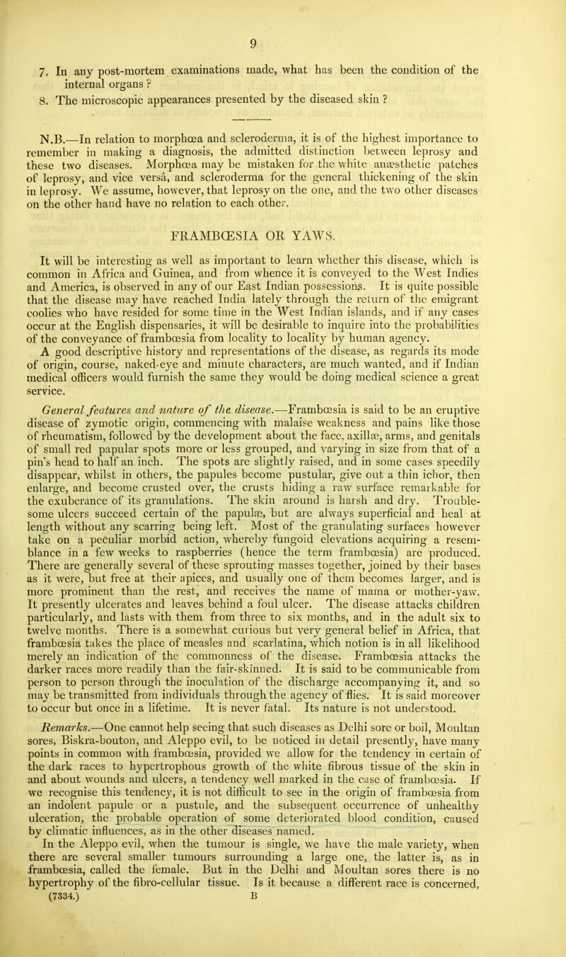 7. In any post-mortem examinations made, what has been the condition of the internal organs ? 8. The microscopic appearances presented by the diseased skin ? N.B.—In relation to morphcea and scleroderma, it is of the highest importance to remember in making a diagnosis, the admitted distinction between leprosy and these two diseases. Morphoea may be mistaken for the white anaesthetic patches of leprosy, and vice versa, and scleroderma for the general thickening of the skin in leprosy. We assume, however, that leprosy on the one, and the two other diseases on the other hand have no relation to each other. FRAMBGESIA OR YAWS. It will be interesting as well as important to learn whether this disease, which is common in Africa and Guinea, and from whence it is conveyed to the West Indies and America, is observed in any of our East Indian possessions. It is quite possible that the disease may have reached India lately through the return of the emigrant coolies who have resided for some time in the West Indian islands, and if any cases occur at the English dispensaries, it will be desirable to inquire into the probabilities of the conveyance of framboesia from locality to locality by human agency. A good descriptive history and representations of the disease, as regards its mode of origin, course, naked-eye and minute characters, are much wanted, and if Indian medical officers would furnish the same they would be doing medical science a great service. General features a?id nature of the disease.—Frambcesia is said to be an eruptive disease of zymotic origin, commencing with malaise weakness and pains like those of rheumatism, followed by the development about the face, axillae, arms, and genitals of small red papular spots more or less grouped, and varying in size from that of a pin's head to half an inch. The spots are slightly raised, and in some cases speedily disappear, whilst in others, the papules become pustular, give out a thin ichor, then enlarge, and become crusted over, the crusts hiding a raw surface remarkable for the exuberance of its granulations. The skin around is harsh and dry. Trouble- some ulcers succeed certain of the papute, but are always superficial and heal at length without any scarring being left. Most of the granulating surfaces however take on a peculiar morbid action, whereby fungoid elevations acquiring a resem- blance in a few weeks to raspberries (hence the term framboesia) are produced. There are generally several of these sprouting masses together, joined by their bases as it were, but free at their apices, and usually one of them becomes larger, and is more prominent than the rest, and receives the name of mama or mother-yaw. It presently ulcerates and leaves behind a foul ulcer. The disease attacks children particularly, and lasts with them from three to six months, and in the adult six to twelve months. There is a somewhat curious but very general belief in Africa, that framboesia takes the place of measles and scarlatina, which notion is in all likelihood merely an indication of the commonness of the disease. Framboesia attacks the darker races more readily than the fair-skinned. It is said to be communicable from person to person through the inoculation of the discharge accompanying it, and so may be transmitted from individuals through the agency of flies. It is said moreover to occur but once in a lifetime. It is never fatal. Its nature is not understood. Remarks.—One cannot help seeing that such diseases as Delhi sore or boil, Moultan sores, Biskra-bouton, and Aleppo evil, to be noticed in detail presently, have many points in common with framboesia, provided we allow for the tendency in certain of the dark races to hypertrophous growth of the white fibrous tissue of the skin in and about wounds and ulcers, a tendency well marked in the case of framboesia. If we recognise this tendency, it is not difficult to see in the origin of framboesia from an indolent papule or a pustule, and the subsequent occurrence of unhealthy ulceration, the probable operation of some deteriorated blood condition, caused by climatic influences, as in the other diseases named. In the Aleppo evil, when the tumour is single, we have the male variety, when there are several smaller tumours surrounding a large one, the latter is, as in framboesia, called the female. But in the Delhi and Moultan sores there is no hypertrophy of the fibro-cellular tissue. Is it because a different race is concerned,