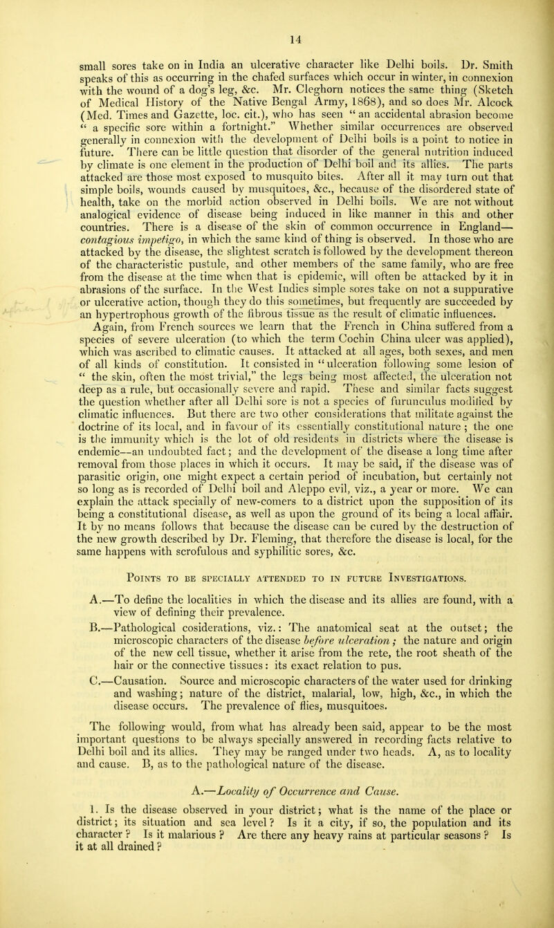 small sores take on in India an ulcerative character like Delhi boils. Dr. Smith speaks of this as occurring in the chafed surfaces which occur in winter, in connexion with the wound of a dog's leg, &c. Mr, Cleghorn notices the same thing (Sketch of Medical History of the Native Bengal Army, 1868), and so does Mr. Alcock (Med. Times and Gazette, loc. cit.), who has seen an accidental abrasion become  a specific sore within a fortnight. Whether similar occurrences are observed generally in connexion wit'i the development of Delhi boils is a point to notice in future. There can be little question that disorder of the general nutrition induced by climate is one element in the production of Delhi boil and its allies. The parts attacked are those most exposed to musquito bites. After all it may turn out that simple boils, wounds caused by musquitoes, &c., because of the disordered state of health, take on the morbid action observed in Delhi boils. We are not without analogical evidence of disease being induced in like manner in this and other countries. There is a disease of the skin of common occurrence in England— contagious impetigo, in which the same kind of thing is observed. In those who are attacked by the disease, the slightest scratch is followed by the development thereon of the characteristic pustule, and other members of the same family, who are free from the disease at the time when that is epidemic, will often be attacked by it in abrasions of the surface. In the West Indies simple sores take on not a suppurative or ulcerative action, though they do this sometimes, but frequently are succeeded by an hypertrophous growth of the fibrous tissue as the result of climatic influences. Again, from French sources we learn that the French in China suffered from a species of severe ulceration (to which the term Cochin China ulcer was applied), which was ascribed to climatic causes. It attacked at all ages, both sexes, and men of all kinds of constitution. It consisted in ulceration following some lesion of  the skin, often the most trivial, the legs being most affected, the ulceration not deep as a rule, but occasionally severe and rapid. These and similar facts suggest the question whether after all Delhi sore is not a species of furunculus modiiied by climatic influences. But there are two other considerations that militate against the doctrine of its local, and in favour of its essentially constitutional nature ; the one is the immunity which is the lot of old residents in districts where the disease is endemic—an imdoubted fact; and the development of the disease a long time after removal from those places in which it occurs. It may be said, if the disease was of parasitic origin, one might expect a certain period of incubation, but certainly not so long as is recorded of Delhi boil and Aleppo evil, viz., a year or more. We can explain the attack specially of new-comers to a district upon the supposition of hs being a constitutional disease, as well as upon the ground of its being a local affair. It by no means follows that because the disease can be cured by the destruction of the new growth described by Dr. Fleming, that therefore the disease is local, for the same happens with scrofulous and syphilitic sores, &c. Points to be specially attended to in future Investigations. A. —To define the localities in which the disease and its allies are found, with a view of defining their prevalence. B. —Pathological cosiderations, viz.: The anatomical seat at the outset; the microscopic characters of the disease before ulceration; the nature and origin of the new cell tissue, whether it arise from the rete, the root sheath of the hair or the connective tissues: its exact relation to pus. C. —Causation. Source and microscopic characters of the water used for drinking and washing; nature of the district, malarial, low, high, &c., in which the disease occurs. The prevalence of flies, musquitoes. The following would, from what has already been said, appear to be the most important questions to be always specially answered in recording facts relative to Delhi boil and its allies. They may be ranged under two heads. A, as to locality and cause. B, as to the pathological nature of the disease. A.—Locality of Occurrence and Cause, 1. Is the disease observed in your district; what is the name of the place or district; its situation and sea level ? Is it a city, if so, the population and its character ? ^ Is it malarious ? Are there any heavy rains at particular seasons ? Is it at all drained ?