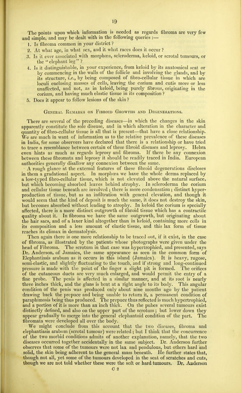 1& The points upon which information is needed as regards fibroma are very few and simple, and may be dealt with in the following queries :— 1. Is fibroma common in your district ? 2. At what age, in what sex, and it what races does it occur ? 3. Is it ever associated with morphoea, scleroderma, keloid, or scrotal tumours, or the elephant leg ? 4. Is it distinguishable, in your experience, from keloid by its anatomical seat or by commencing in the walls of the follicle and involving the glands, and by its structure, i.e., by being composed of fibro-cellular tissue in which are loculi enclosing masses of cells, leaving the corium and cutis more or less unaffected, and not, as in keloid, being purely fibrous, originating in the corium, and having much elastic tissue in its composition ? 5. Does it appear to follow lesions of the skin ? General Remarks on Fibroid Growths and Degenerations. There are several of the preceding diseases—in which the changes in the skin apparently constitute the sole disease, and in which alteration in the character and quantity of fibro-cellular tissue is all that is present—that have a close relationship. We are much in want of information as to the relative prevalence of these diseases in India, for some observers have declared that there is a relationship or have tried to trace a resemblance between certain of these fibroid diseases and leprosy. Hebra even hints as much as regards leprosy and fibroma. If there be any connexion between these fibromata and leprosy it should be readily traced in India. European authorities generally disallow any connexion between the same. • A rough glance at the external features of these fibroid degenerations discloses in them a gradational aspect. In morphoea we have the whole derma replaced by a low-typed fibro-cellular tissue, which is not elevated above the natural surface, but which becoming absorbed leaves behind atrophy. In scleroderma the corium and cellular tissue beneath are involved ; there is more condensation ; distinct hyper- production of tissue, but as an infiltration with general elevation, and though it would seem that the kind of deposit is much the same, it does not destroy the skin, but becomes absorbed without leading to atrophy. In keloid the corium is specially affected, there is a more distinct outgrowth of fibroid tissue which has a contractile quality about it. In fibroma we have the same outgrowth, but originating about the hair sacs, and of a laxer kind altogether than in keloid, containing more cells in its composition and a less amount of elastic tissue, and this lax form of tissue reaches its climax in dermatolj^sis. Then again there is one more relationship to be traced out, if it exist, in the case of fibroma, as illustrated by the patients whose photographs were given under the head of Fibroma. The scrotum in that case was hypertrophied, and presented, says Dr. Anderson, of Jamaica, the same appearance as seen in the common form of Elephantiasis arabum as it occurs in this island (Jamaica). It is heavy, rugose, semi-elastic, and slightly fluctuating to the touch, and if strong and long-continued pressure is made with the point of the finger a slight pit is formed. The orifices of the cutaneous ducts are very much enlarged, and would permit the entry of a fine probe. The penis is affected in a similar manner, and at its root is nQoxXy three inches thick, and the glans is bent at a right angle to its body. This angular condition of the penis was produced only about nine months ago by the patient drawing back the prepuce and being unable to return it, a permanent condition of paraphimosis being thus produced. The prepuce thus reflected is much hypertrophied, and a portion of it is more than an inch thick. On the pubes several tumours exist distinctly defined, and also on the upper part of the scrotum; but lower down they appear gradually to merge into the general elephantoid condition of the part. The fibromata were developed all over the body. We might conclude from this account that the two diseases, fibroma and elephantiasis arabum (scrotal tumour) v^^ere related; but I think that the concurrence of the two morbid conditions admits of another explanation, namely, that the two diseases occurred together accidentally in the same subject. Dr. Anderson further observes that some of the tumours were not lax and pendulous, but others hard and solid, the skin being adherent to the general mass beneath. He further states that, though not all, yet some of the tumours developed in the seat of scratches and cuts, though we are not told whether these were the soft or hard tumours. Dr. Anderson