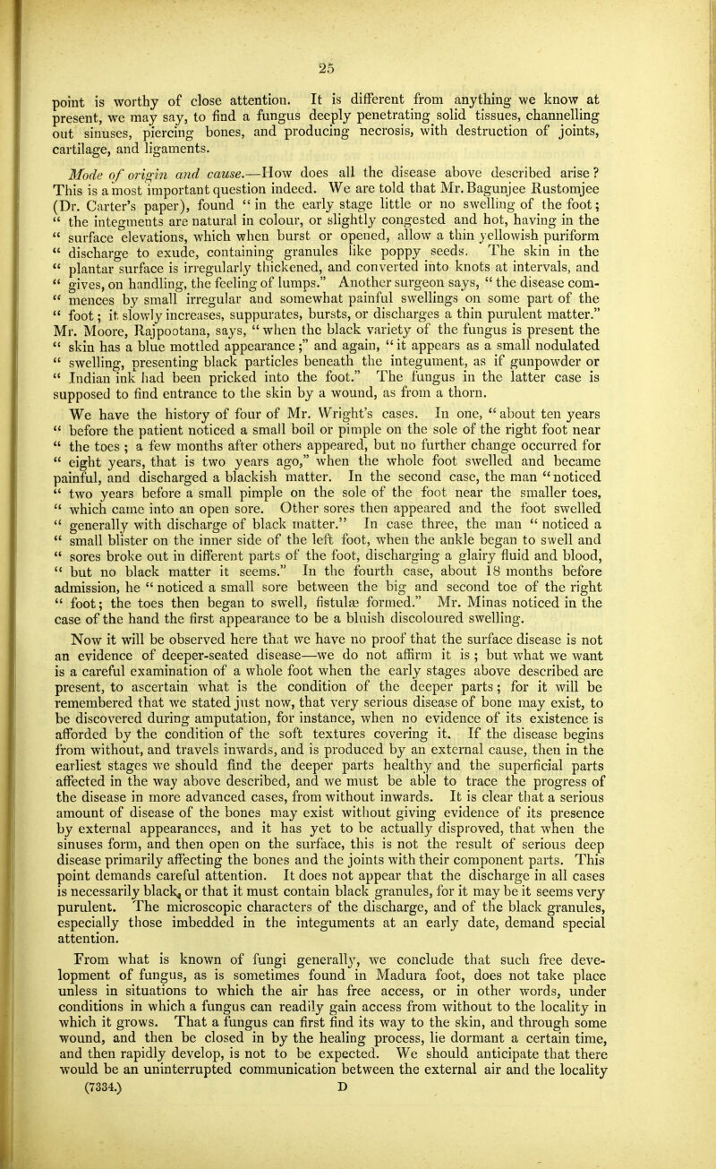 point is worthy of close attention. It is different from anything we know at present, we may say, to find a fungus deeply penetrating^ solid tissues, channelling out sinuses, piercing bones, and producing necrosis, with destruction of joints, cartilage, and ligaments. Mode of origin and cause.—How does all the disease above described arise ? This is a most important question indeed. We are told that Mr.Bagunjee Rustomjee (Dr. Carter's paper), found in the early stage little or no swelling of the foot;  the integments are natural in colour, or slightly congested and hot, having in the  surface elevations, which when burst or opened, allow a thin yellowish puriform  discharge to exude, containing granules like poppy seeds. The skin in the  plantar surface is irregularly thickened, and converted into knots at intervals, and  gives, on handling, the feeling of lumps. Another surgeon says,  the disease com-  mences by small irregular and somewhat painful swellings on some part of the  foot; it slowly increases, suppurates, bursts, or discharges a thin purulent matter. Mr. Moore, Rajpootana, says, when the black variety of the fungus is present the  skin has a blue mottled appearance; and again, it appears as a small nodulated  swelling, presenting black particles beneath the integument, as if gunpowder or  Indian ink had been pricked into the foot. The fungus in the latter case is supposed to find entrance to the skin by a wound, as from a thorn. We have the history of four of Mr. Wright's cases. In one,  about ten years  before the patient noticed a small boil or pimple on the sole of the right foot near  the toes ; a few months after others appeared, but no further change occurred for  eight years, that is two years ago, when the whole foot swelled and became painful, and discharged a blackish matter. In the second case, the man noticed  two years before a small pimple on the sole of the foot near the smaller toes,  which came into an open sore. Other sores then appeared and the foot swelled  generally with discharge of black matter. In case three, the man  noticed a  small blister on the inner side of the left foot, when the ankle began to swell and  sores broke out in different parts of the foot, discharging a glairy fluid and blood,  but no black matter it seems. In the fourth case, about 18 months before admission, he  noticed a small sore between the big and second toe of the right  foot; the toes then began to swell, fistulge formed. Mr. Minas noticed in the case of the hand the first appearance to be a bluish discoloured swelling. Now it will be observed here that we have no proof that the surface disease is not an evidence of deeper-seated disease—we do not affirm it is ; but what we want is a careful examination of a whole foot when the early stages above described are present, to ascertain what is the condition of the deeper parts; for it will be remembered that we stated just now, that very serious disease of bone may exist, to be discovered during amputation, for instance, when no evidence of its existence is afforded by the condition of the soft textures covering it. If the disease begins from without, and travels inwards, and is produced by an external cause, then in the earliest stages we should find the deeper parts healthy and the superficial parts affected in the way above described, and we must be able to trace the progress of the disease in more advanced cases, from without inwards. It is clear that a serious amount of disease of the bones may exist without giving evidence of its presence by external appearances, and it has yet to be actually disproved, that when the sinuses form, and then open on the surface, this is not the result of serious deep disease primarily afJecting the bones and the joints with their component parts. This point demands careful attention. It does not appear that the discharge in all cases is necessarily blacky or that it must contain black granules, for it may be it seems very purulent. The microscopic characters of the discharge, and of the black granules, especially those imbedded in the integuments at an early date, demand special attention. From what is known of fungi generally, we conclude that such free deve- lopment of fungus, as is sometimes found in Madura foot, does not take place unless in situations to which the air has free access, or in other words, under conditions in which a fungus can readily gain access from without to the locality in which it grows. That a fungus can first find its way to the skin, and through some wound, and then be closed in by the healing process, lie dormant a certain time, and then rapidly develop, is not to be expected. We should anticipate that there would be an uninterrupted communication between the external air and the locality (7334.) D