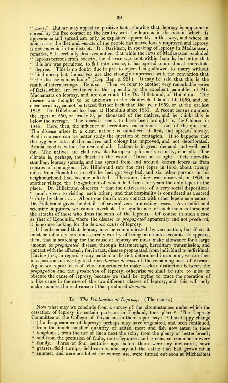  ages. But we may appeal to positive facts, showing that leprosy is apparently spread by the free contact of the healthy with the leprous in districts in which its appearance and spread can only be explained apparently in this way, and where in some cases the diet and morale of the people has marvellously improved and leprosy is not endemic in the district. Dr. Davidson, in speaking of leprosy in Madagascar, remarks,  It certainly deserves notice, that while the laws of Madagascar excluded  leprous persons from society, the disease was kept within bounds, but after that  this law was permitted to fall into disuse, it has spread to an almost incredible  degree. This is no doubt due in part to lepers being allowed to marry without hindrance ; but the natives are also strongly impressed with the conviction that  the disease is inoculable (Lep. Rep. p. 221). It may be said that this is the result of intermarriage. Be it so. Then we refer to another very remarkable series of facts, which are contained in the appendix to the excellent pamphlet of Mr. Macnamara on leprosy, and are contributed by Dr. Hillebrand, of Honolulu. The disease was thought to be unknown in the Sandwich Islands till 1859, and, on close scrutiny, cannot be traced further back than the year 1852, or at the earliest 1848. Dr. Hillebrand has been at Honolulu since 1851. A recent census numbers the lepers at 250, or nearly 3| per thousand of the natives, and he thinks this is below the average. The disease seems to have been brought by the Chinese in 1848. Here, then, the influence of hereditary transmission is out of the question. The disease arises in a clean nation ; is unnoticed at first, and spreads slowly. And in no case can we better study the question of contagion. It so happens that the hygienic state of the natives and colony has improved, and not deteriorated. Animal food is within the reach of all. Labour is in great demand and well paid ibr. The natives are clad now like Europeans ; formerly scantily, if at all. The climate is, perhaps, the finest in the world. Taxation is light. Yet, notwith- standing, leprosy spreads, and has spread from and around known lepers as from centres of contagion. Dr. Hillebrand saw the first leper in 1853, about twenty miles from Honolulu; in 1861 he had got very bad, and six other persons in his neighbourhood had become affected. The same thing was observed, in 1864, in another village, the tax-gatherer of which had been for years the only leper in the place. Dr. Hillebrand observes  that the natives are of a very social disposition ;  much given to visiting each other ; and that hospitality is considered as a sacred  duty by them. . . . About one-fourth avow contact with other lepers as a cause. Dr. Hillebrand gives the details of several very interesting cases. As candid and scientific inquirers, we cannot overlook the significance of such facts as these and the attacks of those who dress the sores of the leprous. Of course in such a case as that of Honolulu, where the disease is propagated apparently and not produced, it is no use looking for the de novo cause of leprosy. It has been said that leprosy may be communicated by vaccination, but if so it must be infinitely rare and scarcely worthy of being taken into account. It appears, then, that in searching for the cause of leprosy we must make allowance for a large amount of propagated disease, through intermarriage, hereditary transmission, and contact with the affected; for, in fact, disease propagated from individual to individual. Having first, in regard to any particular district, determined its amount, we are then in a position to investigate the production de novo of the remaining mass of disease. Again we repeat it is of vital importance to make a clear distinction between the propagation and the production of leprosy, otherwise we shall be sure to miss or obscure the cause of leprosy, because we shall be trying to trace the operation of a like cause in the case of the two different classes of leprosy, and this will only make us miss the real cause of that produced de novo. B.—The Production of Leprosy. (The cause.) Now what may we conclude from a survey of the circumstances under which the cessation of leprosy in certain parts, as in England, took place ? The Leprosy Committee of the College of Physicians in their report say :  This happy change  (the disappearance of leprosy) perhaps may have originated, and been continued,  from the much smaller quantity of salted meat and fish now eaten in these  kingdoms; from the use of linen next the skin; from the plenty of better bread;  and from the profusion of fruits, roots, legumes, and greens, so common in every  family. Three or four centuries ago, before there were any inclosures, sown  grasses, field turnips, field carrots, and hay, all the cattle that had grown fat in  summer, and were not kiUed for winter use, were turned out soon at Michaelmas